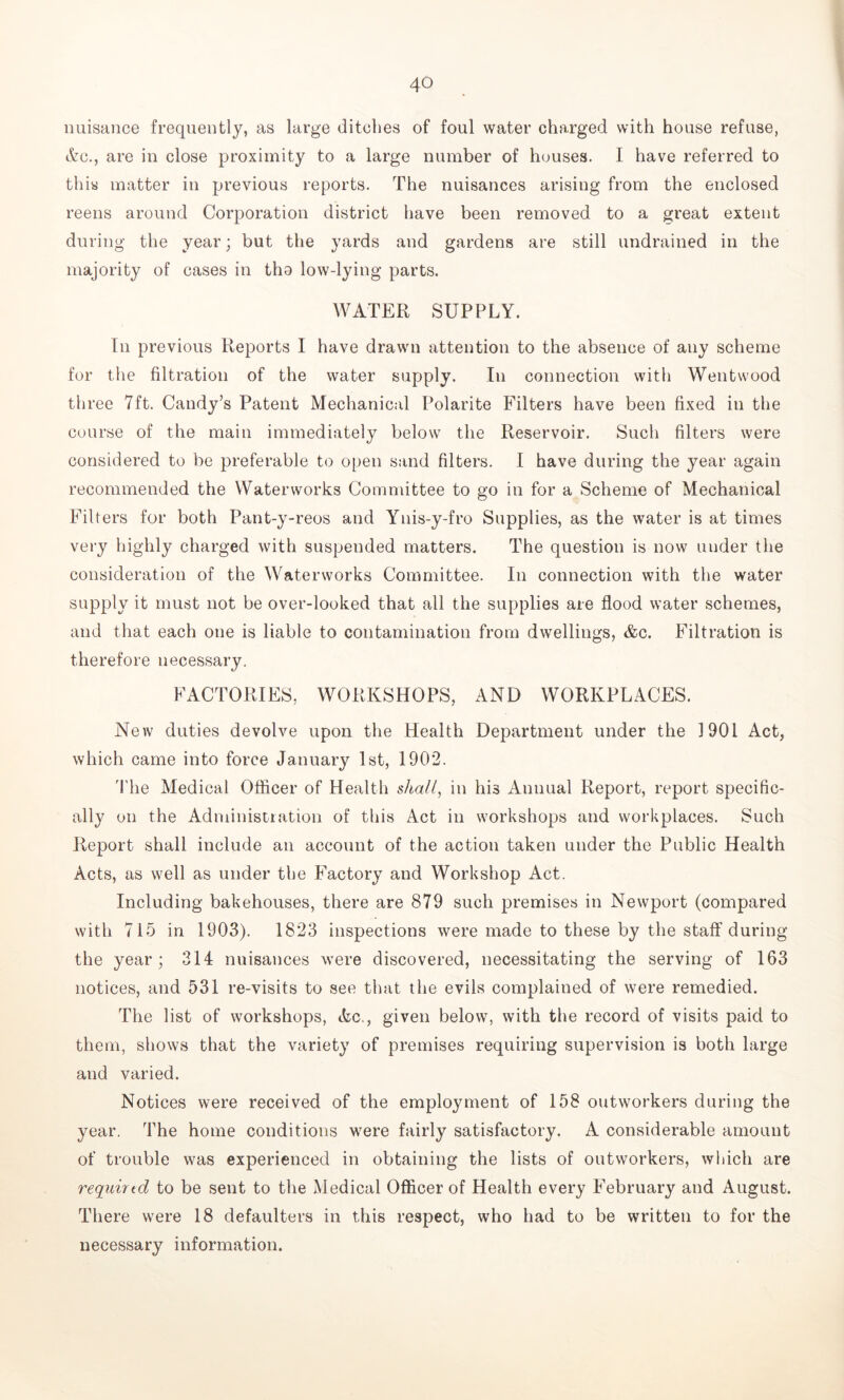 nuisance frequently, as large ditches of foul water charged with house refuse, Ac., are in close proximity to a large number of houses. I have referred to this matter in previous reports. The nuisances arising from the enclosed reens around Corporation district have been removed to a great extent during the year; but the yards and gardens are still undrained in the majority of cases in tho low-lying parts. WATER SUPPLY. In previous Reports I have drawn attention to the absence of any scheme for the filtration of the water supply. In connection with Wentwood three 7ft. Candy’s Patent Mechanical Polarite Filters have been fixed in the course of the main immediately below the Reservoir. Such filters were considered to be preferable to open sand filters. I have during the year again recommended the Waterworks Committee to go in for a Scheme of Mechanical Filters for both Pant-y-reos and Ynis-y-fro Supplies, as the water is at times very highly charged with suspended matters. The question is now under the consideration of the Waterworks Committee. In connection with the water supply it must not be over-looked that all the supplies are flood water schemes, and that each one is liable to contamination from dwellings, &c. Filtration is therefore necessary. FACTORIES, WORKSHOPS, AND WORKPLACES. New duties devolve upon the Health Department under the 1901 Act, which came into force January 1st, 1902. The Medical Officer of Health shall, in his Annual Report, report specific- ally on the Administiation of this Act in workshops and workplaces. Such Report shall include an account of the action taken under the Public Health Acts, as well as under the Factory and Workshop Act. Including bakehouses, there are 879 such premises in Newport (compared with 715 in 1903). 1823 inspections were made to these by the staff during the year; 314 nuisances were discovered, necessitating the serving of 163 notices, and 531 re-visits to see that the evils complained of were remedied. The list of workshops, Ac., given below, with the record of visits paid to them, shows that the variety of premises requiring supervision is both large and varied. Notices were received of the employment of 158 outworkers during the year. The home conditions were fairly satisfactory. A considerable amount of trouble was experienced in obtaining the lists of outworkers, which are required to be sent to the Medical Officer of Health every February and August. There were 18 defaulters in this respect, who had to be written to for the necessary information.