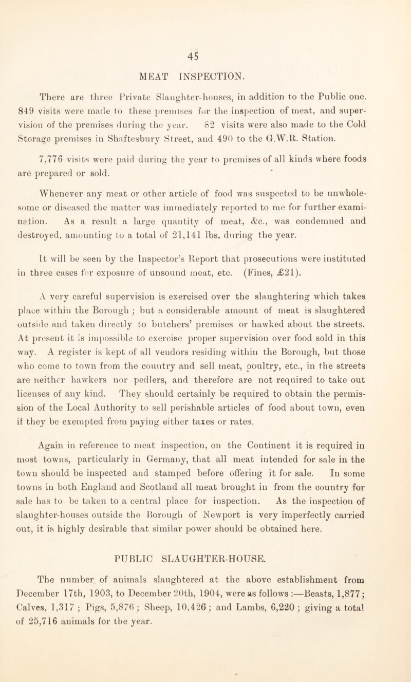 MEAT INSPECTION. There are three Private Slaughter-houses, in addition to the Public one. 849 visits were made to these premises for the inspection of meat, and super- vision of the premises during the year. 82 visits were also made to the Cold Storage premises in Shaftesbury Street, and 490 to the G.W.R. Station. 7,776 visits were paid during the year to premises of all kinds where foods are prepared or sold. Whenever any meat or other article of food was suspected to be unwhole- some or diseased the matter was immediately reported to me for further exami- nation. As a result a large quantity of meat, &c., was condemned and destroyed, amounting to a total of 21,141 lbs, during the year. It will be seen by the Inspector’s Report that prosecutions were instituted in three cases tor exposure of unsound meat, etc. (Fines, =£21). A very careful supervision is exercised over the slaughtering which takes place within the Borough ; but a considerable amount of meat is slaughtered outside and taken directly to butchers’ premises or hawked about the streets. At present it is impossible to exercise proper supervision over food sold in this way. A register is kept of all vendors residing within the Borough, but those who come to town from the country and sell meat, poultry, etc., in the streets are neither hawkers nor pedlers, and therefore are not required to take out licenses of any kind. They should certainly be required to obtain the permis- sion of the Local Authority to sell perishable articles of food about town, even if they be exempted from paying either taxes or rates. Again in reference to meat inspection, on the Continent it is required in most towns, particularly in Germany, that all meat intended for sale in the town should be inspected and stamped before offering it for sale. In some towns in both England and Scotland all meat brought in from the country for sale has to be taken to a central place for inspection. As the inspection of slaughter-houses outside the Borough of Newport is very imperfectly carried out, it is highly desirable that similar power should be obtained here. PUBLIC SLAUGHTER-LIOUSE. The number of animals slaughtered at the above establishment from December 17th, 1903, to December 20th, 1904, were as follows :—Beasts, 1,877; Calves, 1,317 ; Pigs, 5,876 ; Sheep, 10,426; and Lambs, 6,220; giving a total of 25,716 animals for the year.