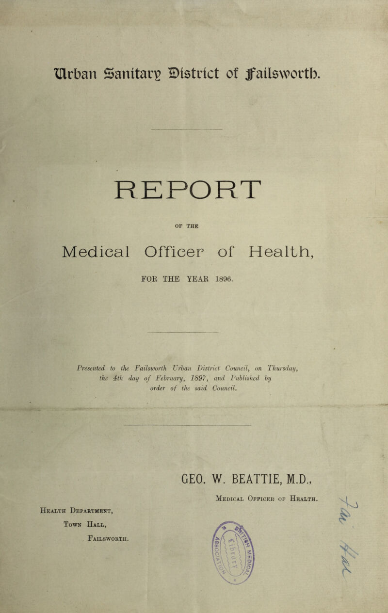 ‘lllrban Sanitary distinct of jfailswortb OF THE Medical Officer of Health, FOE THE YEAR 1896. Presented to tJie Failsworth Urban District Council, on Thurschnj, the 4th dai^ of February, 1897, and Published by order of the. said Council. Health Department, Town Hall, Failsworth. GEO. W. BEATTIE, M.D., Medical Officer of Health.