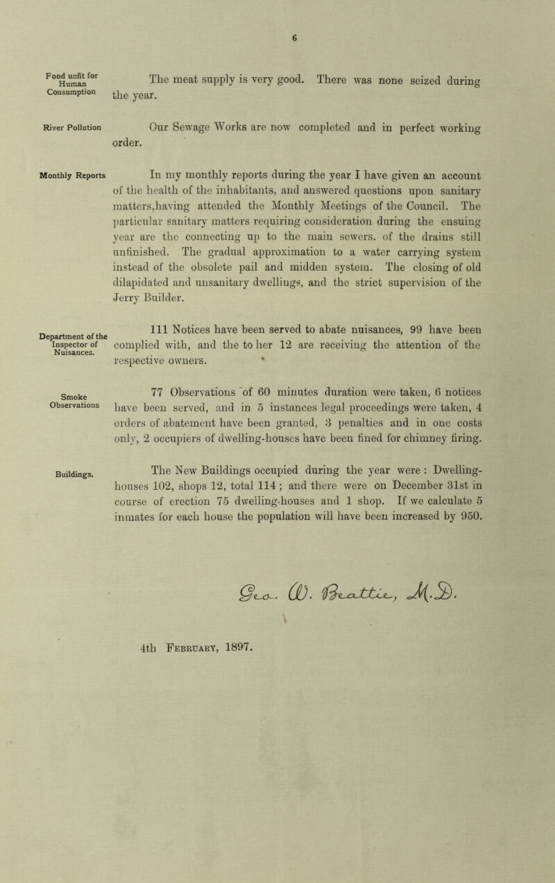 Food unfit for Human Consumption River Pollution Monthly Reports Department of the Inspector of Nuisances. Smoke Observations Buildings. The meat supply is very good. There was none seized during the year. Our Sewage Works are now completed and in perfect working order. In my monthly reports during the year I have given an account of the health of the inhabitants, and answered questions upon sanitary matters,having attended the Monthly Meetings of the Council. The particular sanitary matters requiring consideration during the ensuing year are the connecting up to the main sewers, of the drains still untinished. The gradual approximation to a water carrying system instead of the obsolete pail and midden system. The closing of old dilapidated and unsanitary dwellings, and the strict supervision of the Jerry Builder. Ill Notices have been served to abate nuisances, 99 have been complied with, and the to her 12 are receiving the attention of the respective owners. 77 Observations of 60 minutes duration were taken, 6 notices have been served, and in 5 instances legal proceedings were taken, 4 orders of abatement have been granted, 8 penalties and in one costs only, 2 occupiers of dwelling-houses have been fined for chimney firing. The New Buildings occupied during the year were : Dwelling- houses 102, shops 12, total 114; and there were on December 31st in course of erection 75 dwelling-houses and 1 shop. If we calculate 5 inmates for each house the population will have been increased by 950. 0’^. (1). \ 4th February, 1897.
