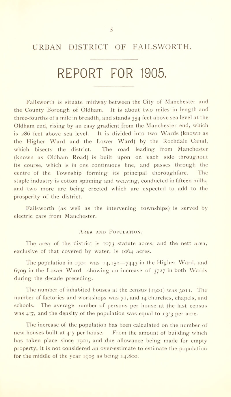 REPORT FOR 1905. Failsvvorth is situate midway between the City of Manchester and the County Borough of Oldham. It is about two miles in length and three-fourths of a mile in breadth, and stands 354 feet above sea level at the Oldham end, rising by an easy gradient from the Manchester end, which is 286 feet above sea level. It is divided into two Wards (known as the Higher Ward and the Lower Ward) by the Rochdale Canal, which bisects the district. The road leading from Manchester (known as Oldham Road) is built upon on each side throughout its course, which is in one continuous line, and passes through the centre of the Township forming its principal thoroughfare. The staple industry is cotton spinning and weaving, conducted in fifteen mills, and two more tire being erected which are expected to add to the prosperity of the district. Failsworth (as well as the intervening townships) is served by electric cars from Manchester. Area and Population. The area of the district is 1073 statute acres, and the nett area, exclusive of that covered by water, is 1064 acres. The population in 1901 was 14,152—7443 in the Higher Ward, and 6709 in the Lower Ward—showing an increase of 3727 in both Wards during the decade preceding. The number of inhabited houses at the census (1901) was 3011. The number of factories and workshops was 71, and 14 churches, chapels, and schools. The average number of persons per house at the last census was 47, and the density of the population was equal to 13*3 per acre. The increase of the population has been calculated on the number of new houses built at 47 per house. From the amount of building which has taken place since 1901, and due allowance being made for empty property, it is not considered an over-estimate to estimate the population for the middle of the year 1905 as being 14,800.