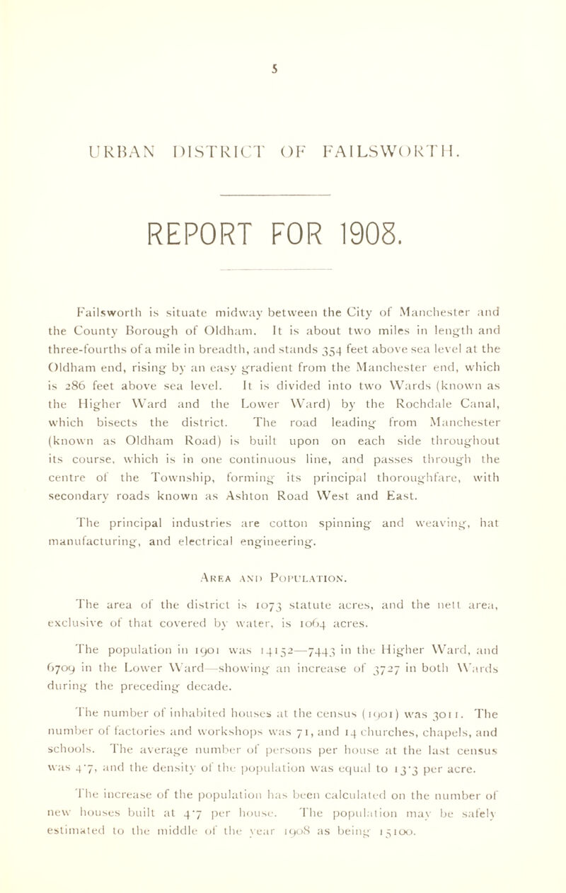 URBAN DISTRICT OF FA ILS WORT 11. REPORT FOR 1905. Failsworth is situate midway between the City of Manchester and the County Borough of Oldham. It is about two miles in length and three-fourths of a mile in breadth, and stands 354 feet above sea level at the Oldham end, rising by an easy gradient from the Manchester end, which is 286 feet above sea level. It is divided into two Wards (known as the Higher Ward and the Lower Ward) by the Rochdale Canal, which bisects the district. The road leading from Manchester (known as Oldham Road) is built upon on each side throughout its course, which is in one continuous line, and passes through the centre of the Township, forming its principal thoroughfare, with secondary roads known as Ashton Road West and East. The principal industries are cotton spinning and weaving, hat manufacturing, and electrical engineering. Area and Population. The area of the district is 1073 statute acres, and the nett area, exclusive of that covered by water, is 1064 acres. The population in 1901 was 14152—7443 in the Higher Ward, and 6709 in the Lower Ward—showing an increase of 3727 in both Wards during the preceding decade. The number of inhabited houses at the census (1901) was 3011. The number of factories and workshops was 71, and 14 churches, chapels, and schools. The average number of persons per house at the last census was 4-7, and the density of the population was equal to 133 per acre. 1 he increase of the population has been calculated on the number of new houses built at 4^7 per house. The population may be safely estimated to the middle of the year 1908 as being 15100.