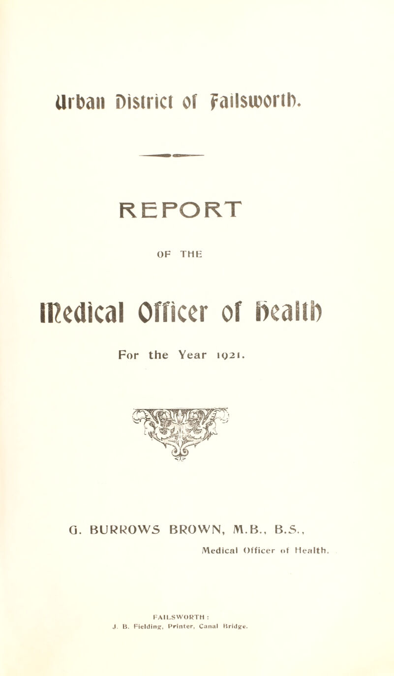 Urban District of Failsioortb. OF THE IKedical Officer of health For the Year iy2i. G. BURROWS BROWN, M B., B.S., Medical Officer of Health. FAll.SWORTH : J. B. Fielding, Printer, Canal Bridge.