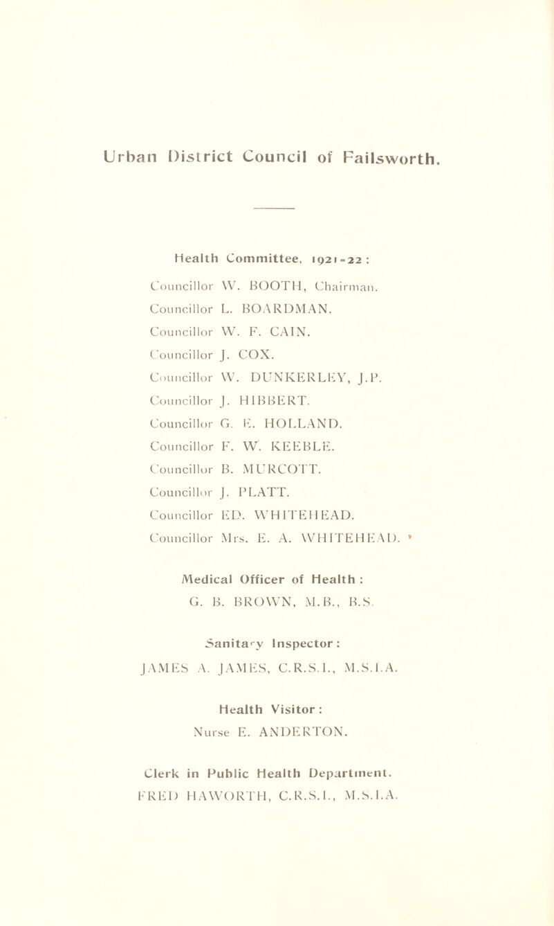 Urban District Council of Failsworth. health Committee, 1921=22: Councillor W. BOOTH, Chairman. Councillor L. BOARDMAN. Councillor W. F. CAIN. Councillor J. COX. Councillor VV. DUNKERLEY, J.P. Councillor J. H 1 BBERT. Councillor G. E. HOLLAND. Councillor F. W. KEEBLE. Councillor B. MURCOTT. Councillor J. PLATT. Councillor ED. WHITEHEAD. Councillor Mrs. E. A. WHITEHEAD. » Medical Officer of Health : G. B. BROWN, M.B., B.S. Sanitary Inspector: JAMES A. JAMES, C.R.S.I., M.S.l.A. health Visitor : Nurse E. ANDERTON. Clerk in Public Health Department. FRED HAWORTH, C.R.S.I., M.S.l.A.