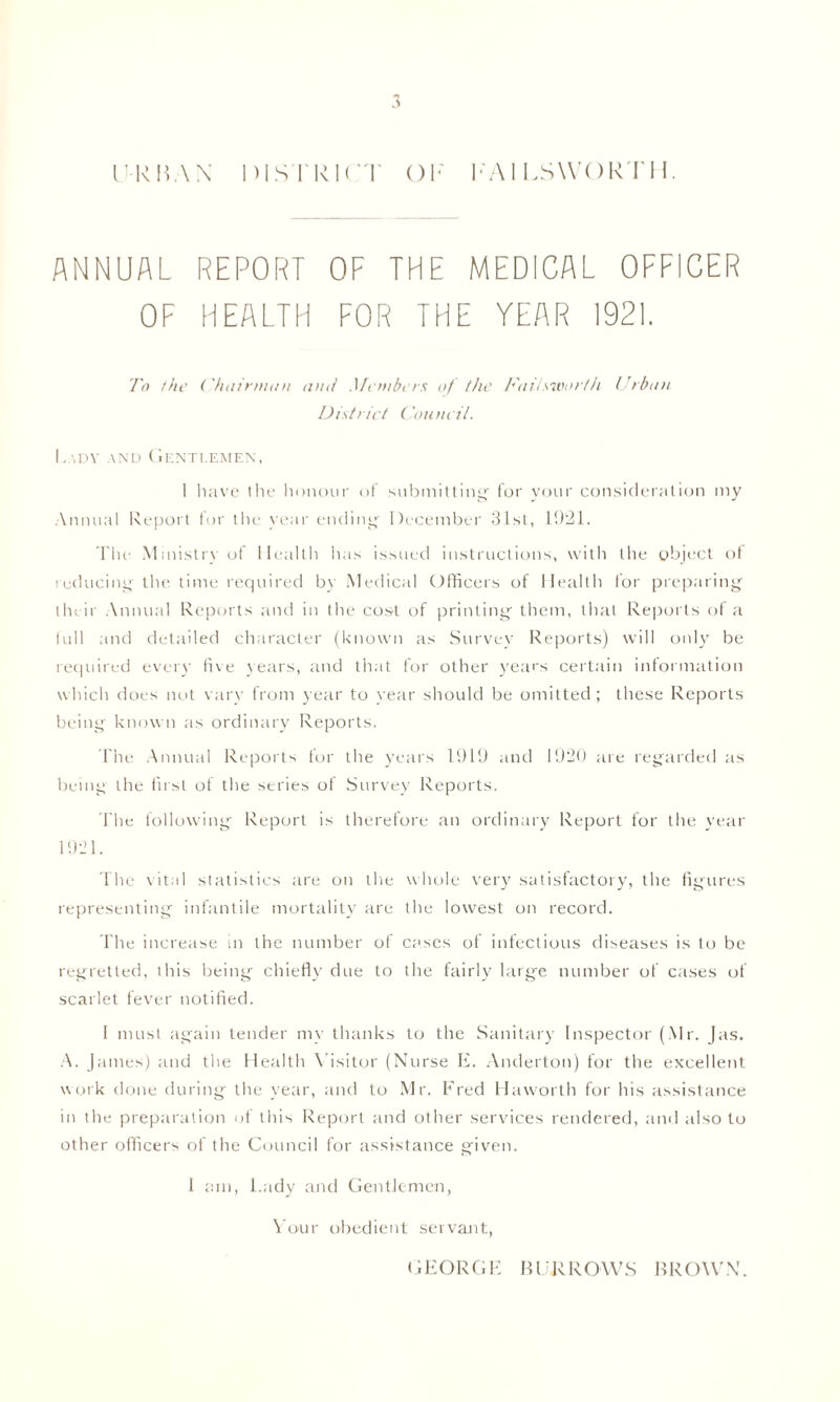 ANNUAL REPORT OF THE MEDICAL OFFICER OF HEALTH FOR THE YEAR 1921. To the Chairman and Members of the Faitsworth Urban District Council. Lady and Gentlemen, I have tlie honour of submitting for your consideration my Annual Report for the year ending December 31st, 1921. The Ministry of Health has issued instructions, with the object of reducing the time required by Medical Officers of Health for preparing tin ir Annual Reports and in the cost of printing them, that Reports of a full and detailed character (known as Survey Reports) will only be required every five years, and that for other years certain information which does not vary from year to year should be omitted; these Reports being known as ordinary Reports. The Annual Reports for the years 1919 and 1920 are regarded as being the first of the series of Survey Reports. I'lie following Report is therefore an ordinary Report for the year 1921. The vital statistics are on the whole very satisfactory, the figures representing infantile mortality are the lowest on record. The increase in the number of cases of infectious diseases is to be regretted, this being chiefly due to the fairly large number of cases of scarlet fever notified. I must again tender my thanks to the Sanitary Inspector (Mr. Jas. A. James) and the Health Visitor (Nurse E. Anderton) for the excellent work done during the year, and to Mr. Fred Haworth for his assistance in the preparation of this Report and other services rendered, and also to other officers of the Council for assistance given. 1 am, l.ady and Gentlemen, Your obedient servant, GEORGE BURROWS BROWN.