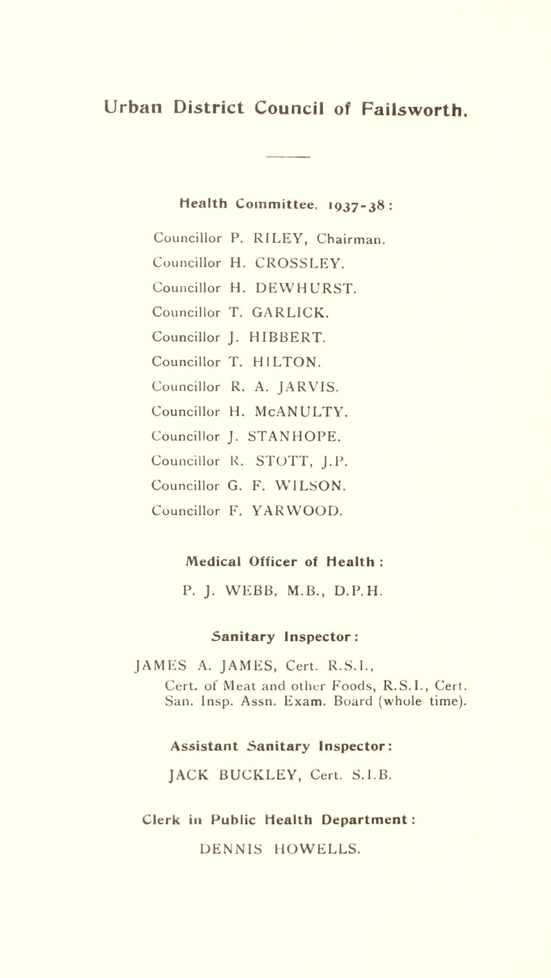 Health Committee, 1937-38 : Councillor P. RILEY, Chairman. Councillor H. CROSSLEY. Councillor H. DEWHURST. Councillor T. GARL1CK. Councillor J. HIBBERT. Councillor T. HILTON. Councillor R. A. JARVIS. Councillor H. McANULTY. Councillor J. STANHOPE. Councillor R. STOTT, J.P. Councillor G. F. WILSON. Councillor F. YARWOOD. Medical Officer of Health : P. J. WEBB. M.B., D.P.H. Sanitary Inspector: JAMES A. JAMES, Cert. R.S.L, Cert, of Meat and other Foods, R.S.L, Cert. San. Insp. Assn. Exam. Board (whole time). Assistant Sanitary Inspector: JACK BUCKLEY, Cert. S.I.B. Clerk in Public Health Department: DENNIS HOWELLS.