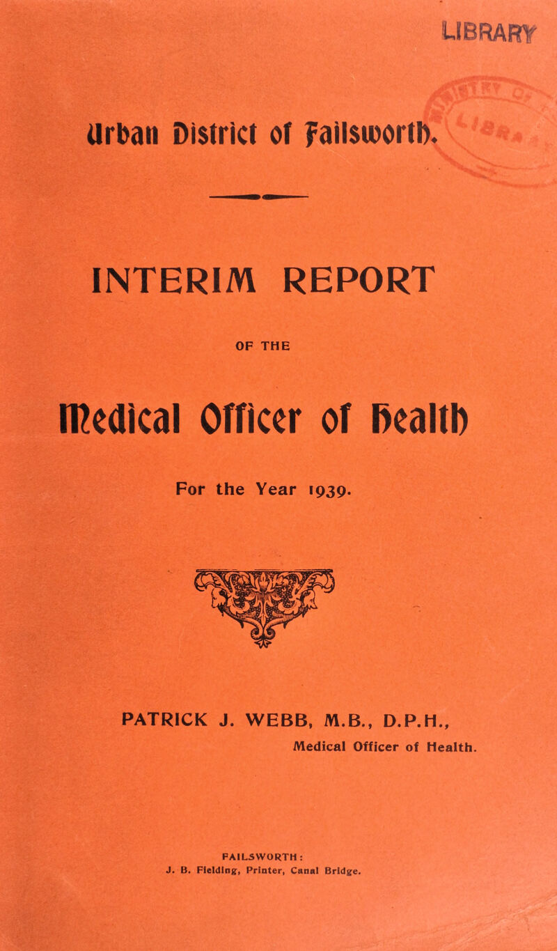 library urban District of Failsibortl). INTERIM REPORT OF THE medical Officer of health For the Year 1939. PATRICK J. WEBB, M.B., D.P.H., Medical Officer of Health. FAILSWORTH : J. B. Fielding, Printer, Canal Bridge.