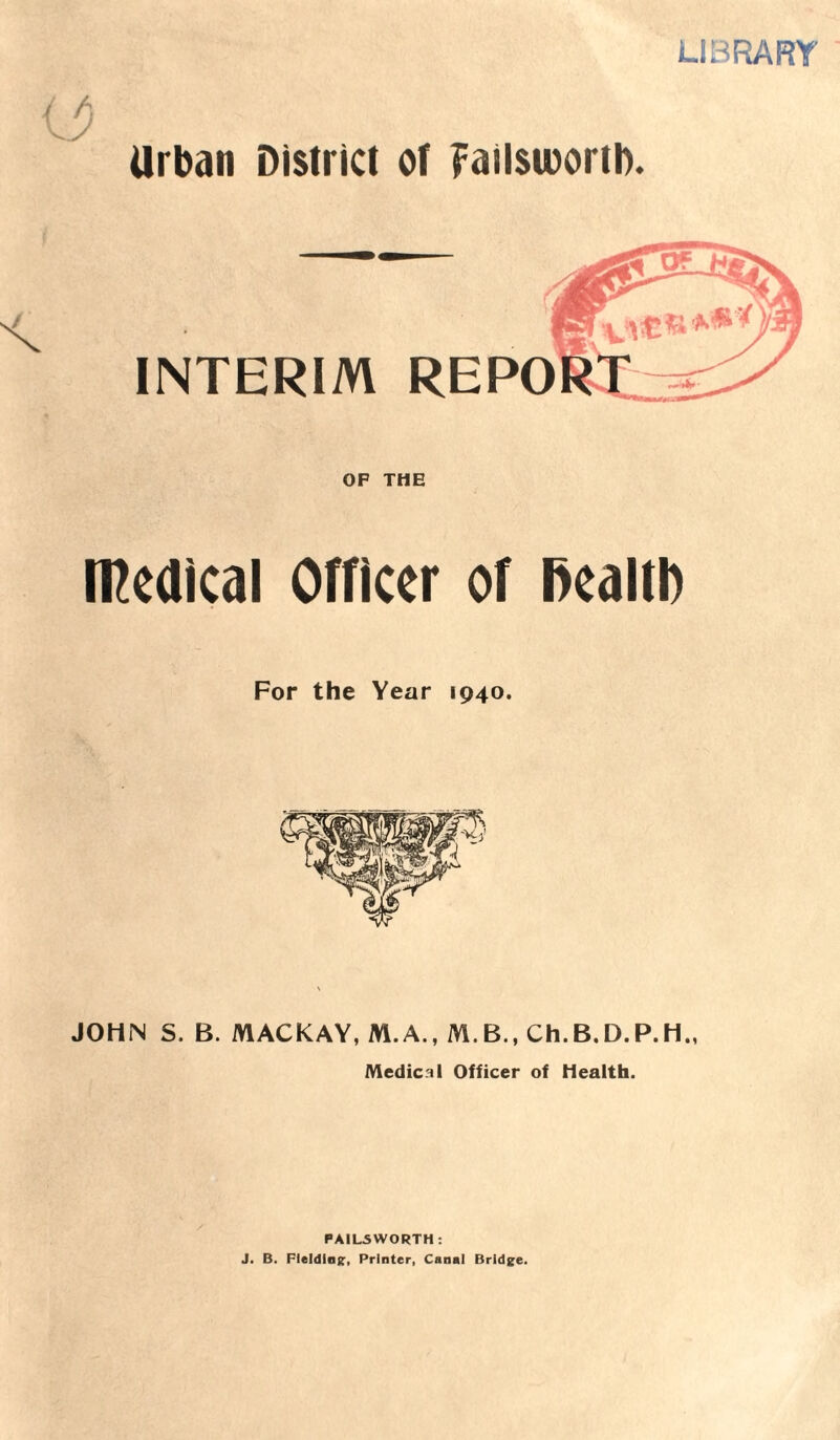 LIBRARY o Urban District ot Failsworth. INTERIM REPO OF THE medical Officer of fiealfl) For the Year 1940. JOHN S. B. MACKAY, M.A., M.B., Ch.B.D.P.H., Medical Officer of Health. PA1L5WORTH : J. B. Fielding, Printer, Canal Bridge.