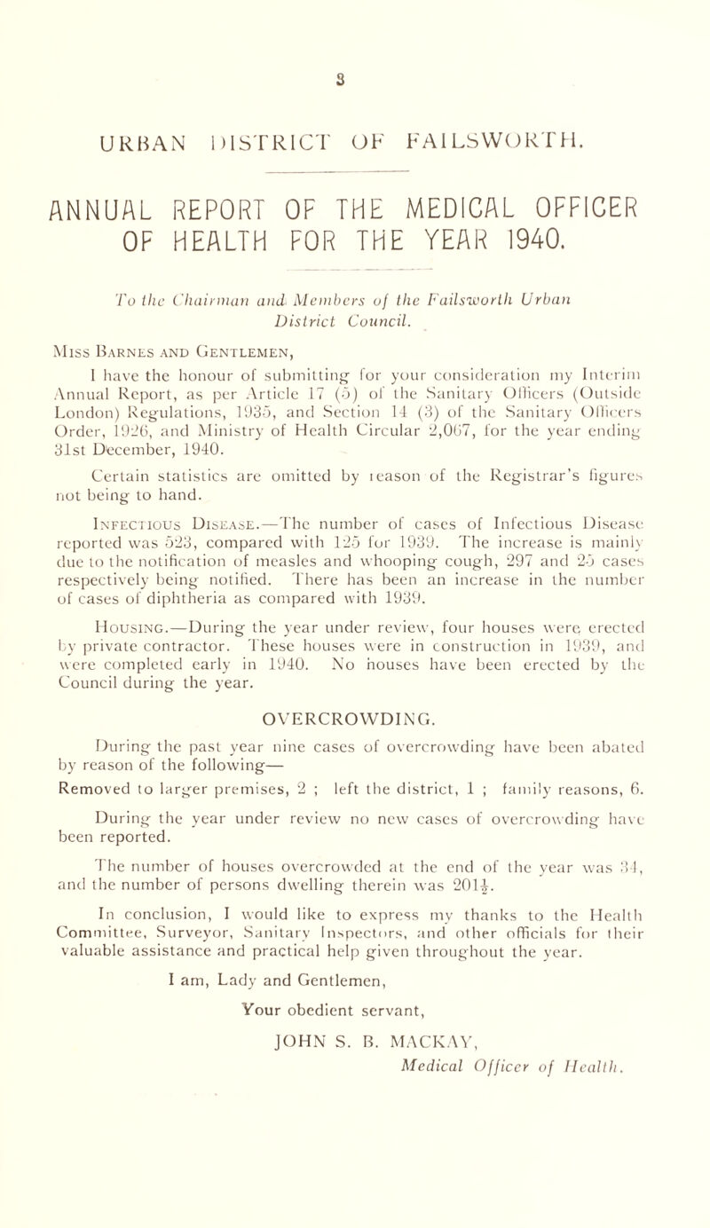 s URBAN DISTRICT OF FAILS WORTH. ANNUAL REPORT OF THE MEDICAL OFFICER OF HEALTH FOR THE YEAR 1940. To the Chairman and Members of the Failsworth Urban District Council. Miss Barnes and Gentlemen, I have the honour of submitting' for your consideration my Interim Annual Report, as per Article 17 (5) of the Sanitary Officers (Outside London) Regulations, 193b, and Section 14 (3) of the Sanitary Officers Order, 1926, and Ministry of Health Circular 2,067, lor the year ending 31st December, 1940. Certain statistics are omitted by ieason of the Registrar’s figures not being to hand. Infectious Disease.—The number of cases of Infectious Disease reported was 523, compared with 125 for 1939. The increase is mainly due to the notification of measles and whooping cough, 297 and 25 cases respectively being notified. There has been an increase in the number of cases of diphtheria as compared with 1939. Housing.—During the year under review, four houses were erected by private contractor. These houses were in construction in 1939, and were completed early in 1940. No houses have been erected by the Council during the year. OVERCROWDING. During the past year nine cases of overcrowding have been abated by reason of the following— Removed to largrer premises, 2 ; left the district, 1 ; family reasons, 6. During the year under review no new cases of overcrowding have been reported. The number of houses overcrowded at the end of the year was 34, and the number of persons dwelling therein was 201£. In conclusion, I would like to express my thanks to the Health Committee, Surveyor, Sanitary Inspectors, and other officials for their valuable assistance and practical help given throughout the year. I am, Lady and Gentlemen, Your obedient servant, JOHN S. B. MACKAY, Medical Officer of Health.