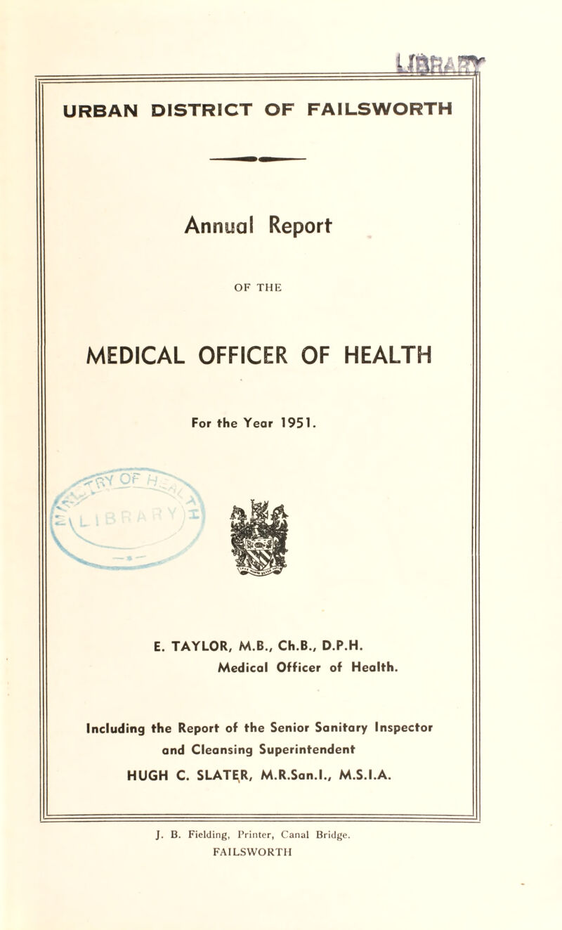URBAN DISTRICT OF FAILSWORTH Annual Report OF THE MEDICAL OFFICER OF HEALTH For the Year 1951. E. TAYLOR, M.B., Ch.B., D.P.H. Medical Officer of Health. Including the Report of the Senior Sanitary Inspector and Cleansing Superintendent HUGH C. SLATER, M.R.San.l., M.S.I.A. J. B. Fielding, Printer, Canal Bridge. FAILSWORTH