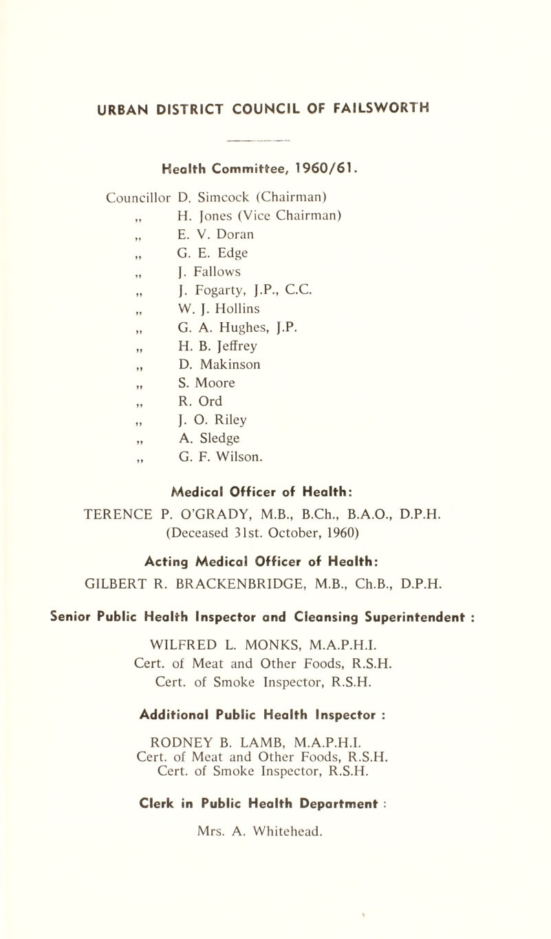 Health Committee, 1960/61. Councillor D. Simcock (Chairman) ,, H. Jones (Vice Chairman) „ E. V. Doran „ G. E. Edge „ J. Fallows „ J. Fogarty, J.P., C.C. „ W. J. Hollins „ G. A. Hughes, J.P. „ H. B. Jeffrey „ D. Makinson „ S. Moore „ R. Ord „ J. O. Riley „ A. Sledge „ G. F. Wilson. Medical Officer of Health: TERENCE P. O’GRADY, M.B., B.Ch., B.A.O., D.P.H. (Deceased 31st. October, 1960) Acting Medical Officer of Health: GILBERT R. BRACKENBRIDGE, M.B., Ch.B., D.P.H. Senior Public Health Inspector and Cleansing Superintendent WILFRED L. MONKS, M.A.P.H.I. Cert, of Meat and Other Foods, R.S.H. Cert, of Smoke Inspector, R.S.H. Additional Public Health Inspector : RODNEY B. LAMB, M.A.P.H.I. Cert, of Meat and Other Foods, R.S.H. Cert, of Smoke Inspector, R.S.H. Clerk in Public Health Department : Mrs. A. Whitehead.