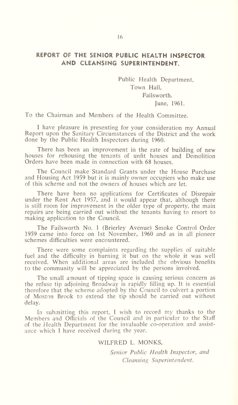 REPORT OF THE SENIOR PUBLIC HEALTH INSPECTOR AND CLEANSING SUPERINTENDENT. Public Health Department, Town Hall, Failsworth. June, 1961. To the Chairman and Members of the Health Committee. I have pleasure in presenting for your consideration my Annual Report upon the Sanitary Circumstances of the District and the work done by the Public Health Inspectors during 1960. There has been an improvement in the rate of building of new houses for rehousing the tenants of unfit houses and Demolition Orders have been made in connection with 68 houses. The Council make Standard Grants under the House Purchase and Housing Act 1959 but it is mainly owner occupiers who make use of this scheme and not the owners of houses which are let. There have been no applications for Certificates of Disrepair under the Rent Act 1957, and it would appear that, although there is still room for improvement in the older type of property, the main repairs are being carried out without the tenants having to resort to making application to the Council. The Failsworth No. 1 (Brierley Avenue) Smoke Control Order 1959 came into force on 1st November, 1960 and as in all pioneer schemes difficulties were encountered. There were some complaints regarding the supplies of suitable fuel and the difficulty in burning it but on the whole it was well received. When additional areas are included the obvious benefits to the community will be appreciated by the persons involved. The small amount of tipping space is causing serious concern as the refuse tip adjoining Broadway is rapidly filling up. It is essential therefore that the scheme adopted by the Council to culvert a portion of Moston Brook to extend the tip should be carried out without delay. In submitting this report, I wish to record my thanks to the Members and Officials of the Council and in particular to the Staff of the Health Department for the invaluable co-operation and assist- ance which I have received during the year. WILFRED L. MONKS, Senior Public Health Inspector, and Cleansing Superintendent.