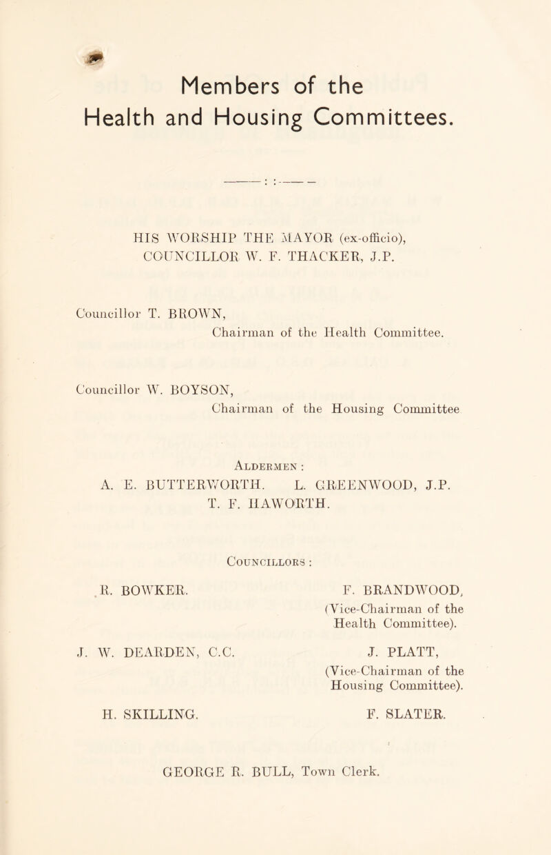 Members of the Health and Housing Committees. HIS WORSHIP THE MAYOR (ex-officio), COUNCILLOR W. F. THACKER, J.P. Councillor T. BROWN, Chairman of the Health Committee. Councillor W. BOYSON, Chairman of the Housing Committee Aldermen : A. E. BUTTERWORTH. L. GREENWOOD, J.P. T. F. HAWORTH. Councillors : R. BOWKER. F. BRAND WOOD, (Yice-Chairman of the Health Committee). J. W. DEARDEN, C.C. J. PLATT, (Vice-Chairman of the Housing Committee). H. SKILLING. E. SLATER. GEORGE R. BULL, Town Clerk.