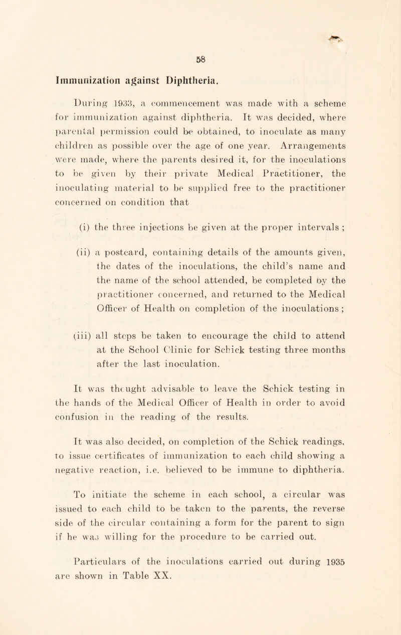 Immunization against Diphtheria. During 1933, a commencement was made with a scheme for immunization against diphtheria. It was decided, where parental permission could be obtained, to inoculate as many children as possible over the age of one year. Arrangements were made, where the parents desired it, for the inoculations to be given by their private Medical Practitioner, the inoculating material to be supplied free to the practitioner concerned on condition that (i) the three injections be given at the proper intervals ; (ii) a postcard, containing details of the amounts given, the dates of the inoculations, the child’s name and the name of the school attended, be completed by the practitioner concerned, and returned to the Medical Officer of Health on completion of the inoculations; (iii) all steps be taken to encourage the child to attend at the School Clinic for Schick testing three months after the last inoculation. It was the light advisable to leave the Schick testing in the hands of the Medical Officer of Health in order to avoid confusion in the reading of the results. It was also decided, on completion of the Schick readings, to issue certificates of immunization to each child showing a negative reaction, i.e. believed to be immune to diphtheria. To initiate the scheme in each school, a circular was issued to each child to be taken to the parents, the reverse side of the circular containing a form for the parent to sign if he was willing for the procedure to be carried out. Particulars of the inoculations carried out during 1935 are shown in Table XX.