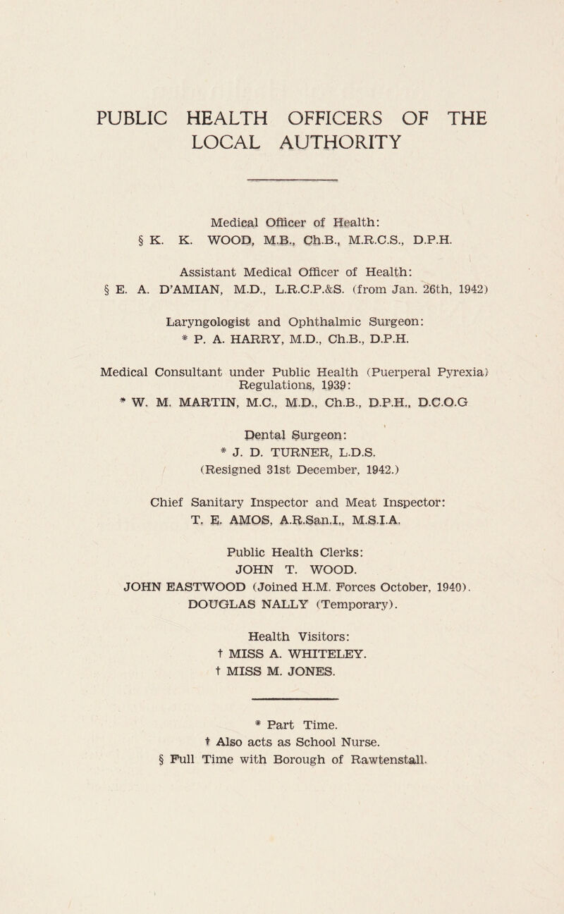 LOCAL AUTHORITY Medical Officer of Health: § K. K. WOOD, M.B., Ch.B., M.R.C.S., D.P.H. Assistant Medical Officer of Health: § E. A. B’AMIAN, M.D., L.R.C.P.&S. (from Jan. 26th, 1942) Laryngologist and Ophthalmic Surgeon: * P. A. HARRY, M.D., Ch.B., D.P.H. Medical Consultant under Public Health (Puerperal Pyrexia) Regulations, 1939: * W. M. MARTIN, M.C., M.D., Ch.B., D.P.H., D.C.O.G '» Dental Surgeon: * J. D. TURNER, L.D.S. (Resigned 31st December, 1942.) Chief Sanitary Inspector and Meat Inspector: T. E. AMOS, A.R.San.I., M.S.I.A. Public Health Clerks: JOHN T. WOOD. JOHN EASTWOOD (Joined H.M. Forces October, 1940). DOUGLAS NALLY (Temporary). Health Visitors: t MISS A. WHITELEY. t MISS M. JONES. * Part Time. t Also acts as School Nurse. § Full Time with Borough of Rawtenstall.