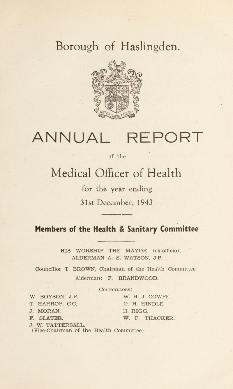 Borough of Haslingden. ANNUAL REPORT of the Medical Officer of Health for the year ending 31st December, 1943 Members of the Health & Sanitary Committee HIS WORSHIP THE MAYOR (ex-officio), ALDERMAN A. S. WATSON, J.P. Councillor T. BROWN, Chairman of the Health Committee Alderman: P. BRANDWOOD. W. BOYSON, J.P. T. HARROP. C.C. J. MORAN. P. SLATER. J. W. TATTERSALL. (Vice-Chairman of the Health Committee) Councillors: W. H. J. COWPE. G. H. HINDLE. H. RIGG. W. P. THACKER.