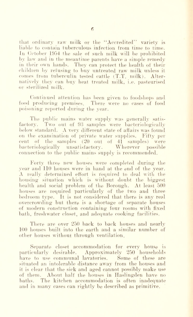 that ordinary raw milk or the “Accredited’’ variety is liable to contain tuberculous infection from time to time. In October 1954 ihe sale of such milk will be prohibited by 1 aw and in the meantime parents have a simple remedy in their own hands. They can protect the health of their children by refusing- to buy untreated raw milk unless it conies from tuberculin tested cattle (T.T. milk). Alter- natively they can buy heat treated milk, i.e. pasteurised or sterilized milk. Continued attention has been given to foodshops and food producing premises. There were no cases of food poisoning- reported during the year. I’he public mains water supply was generally satis- factory. Two out of 9-'i samples were bacteriologieally below standard. A very different state of affairs was found on the examination of private water supplies. Fifty per- cent of the samples (20 out of 41 samples) were bacteriologieally unsatisfactory. Wherever possible connection to the public mains supply is recommended. Forty three new houses were completed during the year and lit) houses were in hand at the end of the year. A really determined effort is required to deal with the housing situation which is without doubt the biggest health and social problem of the Borough. At least 500 houses are required particularly of the two and three bedroom type. It is not considered that there is any real overcrowding but there is a shortage of separate houses of modern construction containing four rooms with fixed bath, freshwater closet, and adequate cooking facilities. There are over 250 back to back houses and nearly 100 houses built into the earth and a similar number of other houses without through ventilation. Separate closet accommodation for every house is particularly desirable. Approximately 250 households have to use communal lavatories. Some of these are situated an intolerable distance away from the houses and it is clear that the sick and aged cannot possibly make use of them. About half the houses in Haslingden have no baths. The kitchen accommodation is often inadequate and in many cases can rightly be described as primitive.