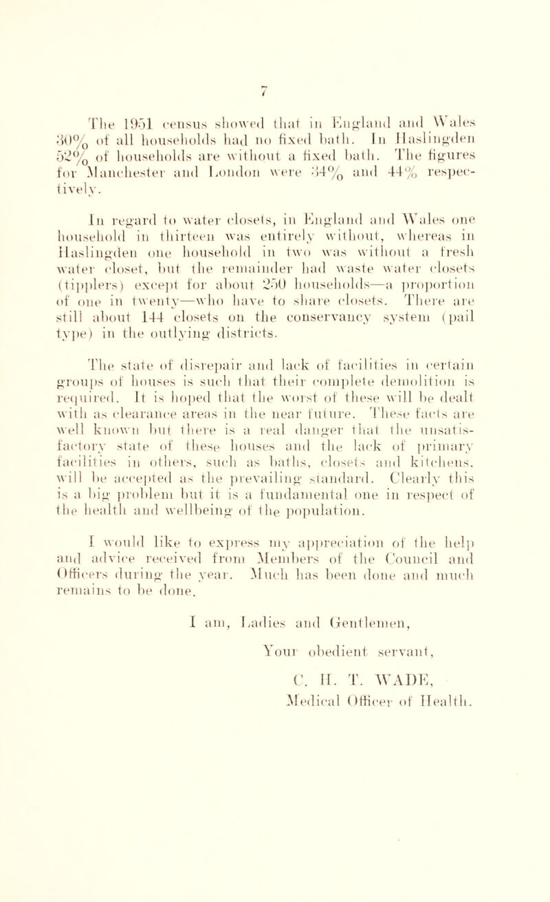 50% of all households had no fixed hath. In llaslingden 52% of households are without a fixed bath. The figures for .Manchester and London were 44% and 44% respec- tively. In regard to water closets, in England and Wales one household in thirteen was entirely without, whereas in tlaslingden one household in two was without a fresh water closet, hut the remainder had waste water closets (tipplers) except for about 251) households—a proportion of one in twenty—who have to share closets. There are still about 144 closets on the conservancy system (pail type) in the outlying districts. The state of disrepair and lack of facilities in certain groups of houses is such that their complete demolition is required. It is hoped that the worst of these will he dealt with as clearance areas in the near future. These facts are well known but there is a real danger that the unsatis- factory state of these houses and the lack of primary facilities in others, such as baths, closets and kitchens, will he accepted as the prevailing standard. Clearly this is a big problem hut it is a fundamental one in respect of the health and wellbeing of the population. I would like to express my appreciation of the help and advice received from Members of the Council and Officers during the year. Much has been done and much remains to he done. 1 am, Ladies and Gentlemen, Your obedient servant, C. II. T. WADE, Medical Officer of Health.