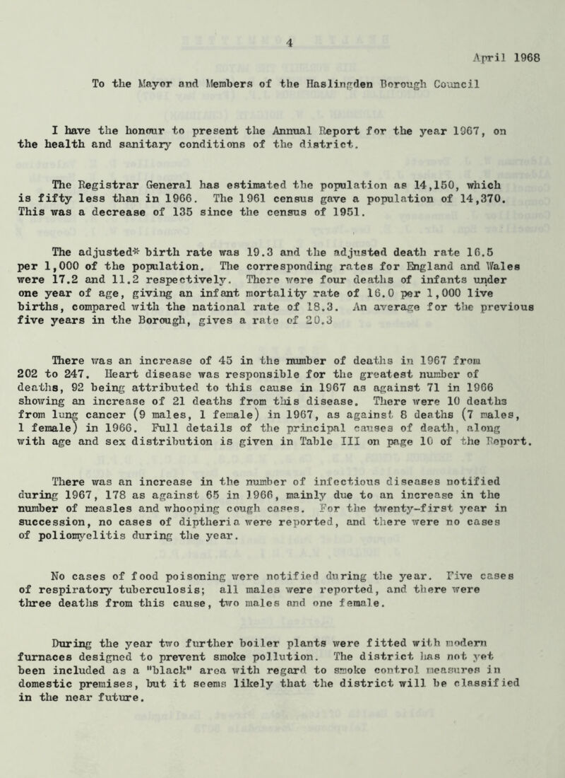 April 1968 To the Mayor and Members of the Haslingden Borough Council I have the honour to present the Annual Report for the year 1967, on the health and sanitary conditions of the district. The Registrar General has estimated the population as 14,150, which is fifty less than in 1966. The 1961 census gave a population of 14,370. This was a decrease of 135 since the census of 1951. The adjusted* birth rate was 19.3 and the adjusted death rate 16.5 per 1,000 of the population. The corresponding rates for England and Wales were 17.2 and 11.2 respectively. There were four deaths of infants under one year of age, giving an infant mortality rate of 16.0 per 1,000 live births, compared with the national rate of 18.3. An average for the previous five years in the Borough, gives a rate of 20.3 There was an increase of 45 in the number of deaths in 1967 from 202 to 247. Heart disease was responsible for the greatest number of deaths, 92 being attributed to this cause in 1967 as against 71 in 1966 showing an increase of 21 deaths from this disease. There were 10 deaths from lung cancer (9 males, 1 female) in 1967, as against 8 deaths (7 males, 1 female) in I960. Full details of the principal causes of death, along with age and sex distribution is given in Table III on page 10 of the Report. There was an increase in the number of infectious diseases notified during 1967, 178 as against 65 in 3966, mainly due to an increase in the number of measles and whooping cough cases. For the twenty-first year in succession, no cases of diptheria were reported, and there were no cases of poliomyelitis during the year. No cases of food poisoning were notified during the year. Five cases of respiratory tuberculosis; all males were reported, and there were three deaths from this cause, two males and one female. During the year two further boiler plants were fitted with modern furnaces designed to prevent smoke pollution. The district has not yet been included as a “black area with regard to smoke control measures in domestic premises, hut it seems likely that the district will he classified in the near future.