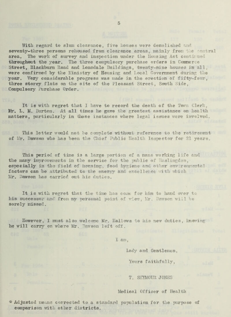 With regard to slum clearance, five houses were demolished and seventy-three persons rehoused from clearance areas, mainly from :.;e e. ral area. The work of survey and inspection under the Housing Act contr ue throughout the year. The three compulsory purchase orders in Conner, e Street, Blackburn Road and Lonsdale Buildings, twenty-nine houses in all, were confirmed by the Ministry of Housing and Local Government during the year. Very considerable progress was made in the erection of fifty—four, three storey flats on the site of the Pleasant Street, South Side, Compulsory Purchase Order. It is with regret that I have to record the death of the Town Clerk, lfr. L. M. Burton. At all times he gave the greatest assistance on health matters, particularly in those instances where legal issues were involved. This letter would not be complete without reference to the retirement of Mr. Dawson who has been the Chief Public Health Inspector for 21 years. This period of time is a large portion of a mans working life and the many improvements in the service for the public of laslingden, especially in the field of housing, food hygiene and other environmental factors can be attributed to the energy and excel let ce nth which Mr. Dawson has carried out his duties. It is with regret that the time has come for him to hand over to his successor and from my personal point of view, Mr. Dawson will be sorely missed. However, I must also welcome he will carry on where Mr, Dawson Mr. Hollows to his new duties, knowing left off. I am, Lady and Gentlemen, Yours faithfully, T. SEYMOUR JONES Medical Officer of Health * Adjusted means corrected to a standard population for the purpose of comparison with other districts.