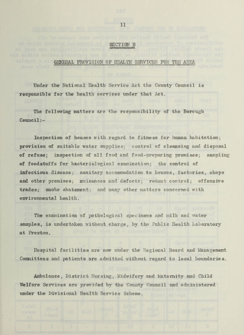 SECTION B GEN3SRAL PROVISION OF HEALTH SERVICES FOR THE AREA. Under the National Health Service Act the County Council is responsible for the health services under that Act. The following matters are the responsibility of the Borough Council °.~ Inspection of houses with regard to fitness for human habitation, provision of suitable water supplies; control of cleansing and disposal of refuse; inspection of all food and food-preparing premises; sampling of foodstuffs for bacteriological examination; the control of infections disease;' sanitary accommodation to houses, factories, shops and other premises; nuisances and defects; rodent control; offensive trades; smoke abatement; and many other matters concerned with environmental health. The examination of pathological specimens and milk and water samples, is undertaken without charge, by the Public Health Laboratory at Preston. Hospital facilities are now under the Regional Board and Management Committees and patients are admitted without regard to local boundaries. Ambulance, District Nursing, Midwifery and Maternity and Child Welfare Services are provided hy the County Council and administered under the Divisional Health Service Scheme.