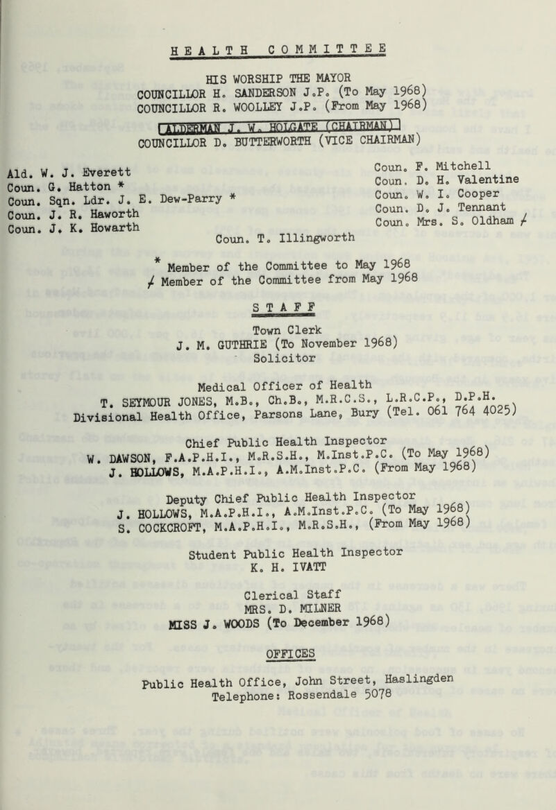 H EALTH COMMITTEE HIS WORSHIP THE MAYOR COUNCILLOR H. SANDERSON J.P. (To May 1968) COUNCILLOR R. WOOLLEY J.P. (From May 1968) I AtTiffiMAH J. U InHATHMMlJ COUNCILLOR D. BUTTERWORTH (VICE CHAIRMAN) Aid. W. J. Everett Coun. G. Hatton * Coun. Sqn. Ldr. J. E. Dew-Parry * Coun. J. R. Haworth Coun. J, K. Howarth Coun. T. Coun. F. Mitchell Coun, D. H. Valentine Coun. W. I. Cooper Coun. Do J. Tennant Coun0 Mrs. S0 Oldham / Illingworth * Member of the Committee to May 1968 / Member of the Committee from May 1968 STAFF Town Clerk J. M. GUTHRIE (To November 1968) Solicitor Medical Officer of Health T. SEYMOUR JONES, M.B., Ch.B., M.R.C.S., L.R.C.P., Divisional Health Office, Parsons Lane, Bury (Tel. 061 784 40<?5) Chief Public Health Inspector W. DAWSON, F.A.P.H.I., M.R.S.H., M.Inst.P.C. (To May 1968) J. HOLLOWS, M.A.P.H.I., A.M.Inst.P.C. (From May 1968) Deputy Chief Public Health Inspector J. HOLLOWS, M.A.P.H.I., A.M.Inst.P.C. (To May 1968 S. COCKCROFT, M.A.P.H.I., M.R.S.H., (From May 1968) Student Public Health Inspector K. H. IVATT Clerical Staff MRS. D. MILNER mss J. WOODS (To December 1968) OFFICES Public Health Office, John Street, Haslingden Telephone: Rossendale 5078