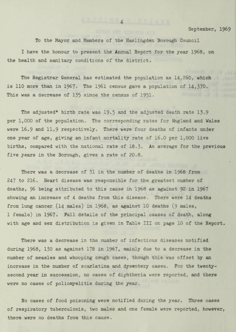 September, 1969 Tc the Mayor and Members of the Hasiingden Borough Council I have the honour to present the Annual Report for the year 1968, on the health and sanitary conditions of the districto The Registrar General has estimated the population as 14,260, which is 110 more than in 1967° The I96I census gave a population of 14,370° This was a decrease of 135 since the census of .1951° The adjusted* birth rate was 19°5 and the adjusted death rate 13°9 per 1,000 of the population. The corresponding rates for iUngiand and Wales were 16.9 and 11°9 respectively. There were four deaths of infants under one year of age, giving an infant mortality rate of 16,0 per 1,000 live births, compared with the national rate of 18,5° An average for the previous five years in the Borough, gives a rate of 20,8, There was a decrease of 31 in the number of deaths in 1968 from 247 to 2l6o Heart disease was responsible for the greatest number of deaths, 96 being attributed to this cause in .1968 as against 92 in 1967 showing an increase of 4 deaths from this disease. There were I.4 deaths from lung cancer (14 .males) in 1968, as against 10 deaths (9 males, 1 female) in 1967° Pull details of the principal causes of death, along with age and sex distribution is given in Table III on page 10 of the Report, There was a decrease in the number of infectious diseases notified during 1968, 130 as against 178 in 1967* mainly due to a decrease in the number of measles and whooping cough cases, though this was offset by an increase in the number of scarlatina and dysentery cases, Por the twenty- second year in succession, no cases of diphtheria were reported, and there were no cases of poliomyelitis during the year. No cases of food poisoning were notified during the year. Three cases of respiratory tuberculosis, two males and one female were reported, however, there were no deaths from this cause.