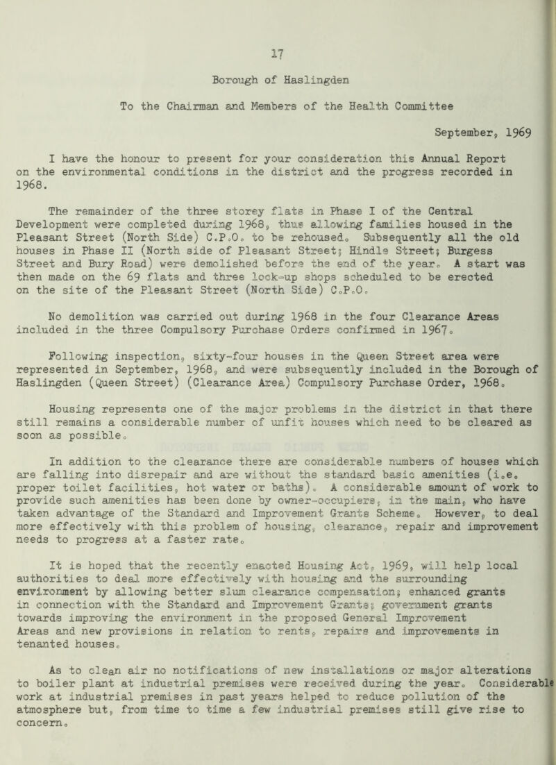 BoroMgh of Haslingden To the Chairman and Members of the Health Committee September, 1969 I have the honour to present for your consideration this Annual Report on the environmental conditions in the district and the progress recorded in 1968. The remainder of the three storey flats in Phase I of the Central Development were completed during 1968, thus allowing fami.lies housed in the Pleasant Street (North Side) CcP,0, to be rehousedo Subsequently all the old houses in Phase II (North side of Pleasant Street § Hindis Street; Burgess Street and Bury Road) were demolished before the end of the year, A start was then made on the 69 flats and three lock-up shops scheduled to be erected on the site of the Pleasant Street (North Side) C<,P»Oc No demolition was carried out. during 1968 in the four Clearance Areas included in the three Compulsory Purchase Orders confirmed in 1967<> Following inspection, sixty-four houses in the Queen Street area were represented in September, 1968, and were subsequently included in the Borough of Haslingden (Queen Street) (Clearance Area) Compulsory Purchase Order, 19680 Housing represents one of the major problems in the district in that there still remains a considerable number of unfit houses which need to be cleared as soon as possible« In addition to the clearance there are considerable numbers of houses which are falling into disrepair and are without the standard basic amenities (i,e, proper toilet facilities, hot water or baths), A considerable amount of work to provide such amenities has been done by owner=occupiers, in the main, who have taken advantage of the Standard and Improvement Grants Scheme0 However, to deal more effectively with this problem of housing, clearance, repair and improvement needs to progress at a faster ratec It is hoped that the recently enacted Housing Act, 1969* will help local authorities to deal more effectively with housing and the surrounding environment by allowing better slum clearance compensation; enhanced grants in connection with the Standard and Improvement Grants; government grants towards improving the environment in the proposed General Improvement Areas and new provisions in relation to rents, repairs and improvements in tenanted houses0 As to clean air no notifications of new installations or major alterations to boiler plant at industrial premises were received during the year, Considerable work at industrial premises in past years helped to reduce pollution of the atmosphere but, from time to time a few industrial premises still give rise to concern.
