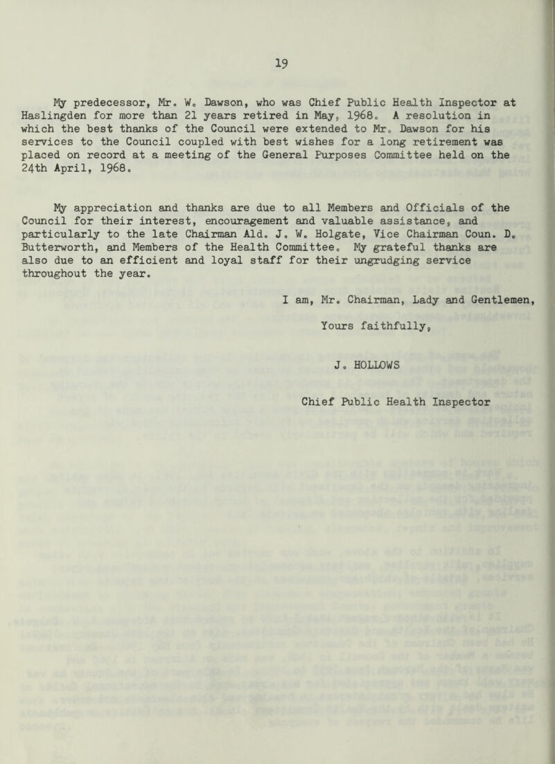 My predecessor, Mr. W„ Dawson, who was Chief Public Health Inspector at Haslingden for more than 21 years retired in May, 1968. A resolution in which the best thanks of the Council were extended to Mr. Dawson for his services to the Council coupled with best wishes for a long retirement was placed on record at a meeting of the General Purposes Committee held on the 24th April, 1968. My appreciation and thanks are due to all Members and Officials of the Council for their interest, encouragement and valuable assistance, and particularly to the late Chairman Aid. J» W. Holgate, Vice Chairman Coun. D» Butterworth, and Members of the Health Committee,, My grateful thanks are also due to an efficient and loyal staff for their ungrudging service throughout the year. I am, Mr. Chairman, Lady and Gentlemen, Yours faithfully, J. HOLLOWS