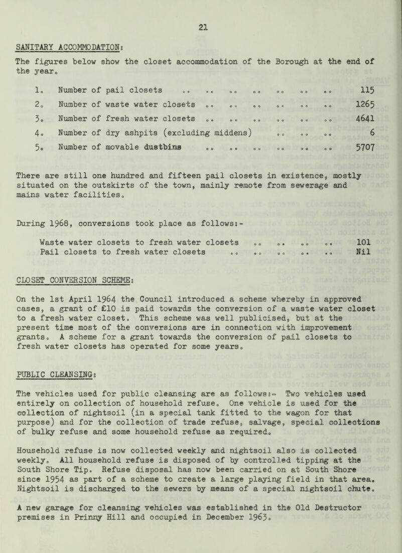 SANITARY ACCOMMODATION; The figures below show the closet accommodation of the Borough at the end of the year,, lo 20 3o 4o 5o Number of pail closets ,, Number of waste water closets Number of fresh water closets ». Number of dry ashpits (excluding middens) Number of movable dustbins 0« 0. o o o o o o © o o o o o o o o © O O 0 0 115 1265 4641 6 5707 There are still one hundred and fifteen pail closets in existence,, mostly situated on the outskirts of the town, mainly remote from sewerage and mains water facilities0 During 1968, conversions took place as followsj- Waste water closets to fresh water closets „„ <>. „„ o. 101 Pail closets to fresh water closets .o .0 „„ ». ., Nil CLOSET CONVERSION SCHEME; On the 1st April 1964 the Council introduced a scheme whereby in approved cases, a grant of £10 is paid towards the conversion of a waste water closet to a fresh water closet„ This scheme was well publicised, but at the present time most of the conversions are in connection with improvement grants0 A scheme for a grant towards the conversion of pail closets to fresh water closets has operated for some years0 PUBLIC CLEANSING; The vehicles used for public cleansing are as follows ?=> Two vehicles used entirely on collection of household refuse0 One vehicle is used for the collection of nightsoil (in a special tank fitted to the wagon for that purpose) and for the collection of trade refuse, salvage, special collections of bulky refuse and some household refuse as required,, Household refuse is now collected weekly and nightsoil also is collected weekly,, All household refuse is disposed of by controlled tipping at the South Shore Tip. Refuse disposal has now been carried on at South Shore since 1954 as part of a scheme to create a large playing field in that area. Nightsoil is discharged to the sewers by means of a special nightsoil chute, A new garage for cleansing vehicles was established in the Old Destructor premises in Prinny Hill and occupied in December 1965®
