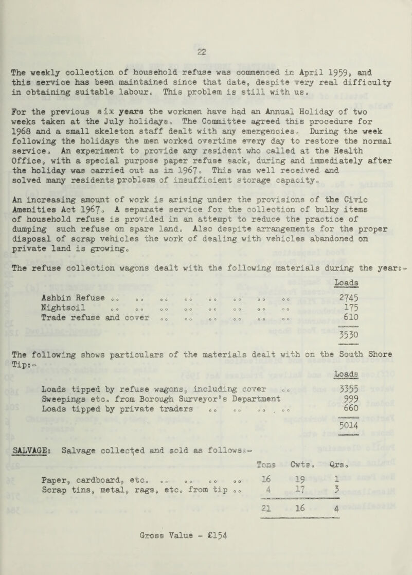 The weekly collection of household refuse was commenced in April 1959s and this service has been maintained since that date, despite very real difficulty in obtaining suitable labouro This problem is still with us0 For the previous six years the workmen have had an Annual Holiday of two weeks taken at the July holidayso The Committee agreed this procedure for I968 and a small skeleton staff dealt with any emergencies„ During the week following the holidays the men worked overtime every day to restore the normal serviceo An experiment to provide any resident who called at the Health Office9 with a special purpose paper refuse sack, during and immediately after the holiday was carried out as in 1967° This was well received and solved many residents problems of insufficient storage capacityo An increasing amount of work is arising under the provisions of the Civic Amenities Act 1967o A separate service for the collection of bulky items of household refuse is provided in an attempt to reduce the practice of dumping such refuse on spare lando Also despite arrangements for the proper disposal of scrap vehicles the work of dealing with vehicles abandoned on private land is growingo The refuse collection wagons dealt with the following materials during the year Do ads Ashbin Refuse 00 00 00 00 00 00 00 00 ^ *45 Nightsoiu 00 00 00 00 00 00 00 00 1^5 Trade refuse and cover 00 00 o° 00 00 00 610 3530 The following shows particulars of the materials dealt with on the South Shore Tips- Loads Loads tipped by refuse wagons, including cover o0 3355 Sweepings etc0 from Borough Surveyor0s Department 999 Loads tipped by private traders 0 o oo 00 .00 660 5014 SALVAGES Salvage collected and sold as follows8 = Paper, cardboard, etc0 00 00 00 00 Tons 16 Cvts 0 19 Or So 1 Scrap tins, metal, rags, etCo from tip 00 4 17 3 21 16 4 Gross Value => £154