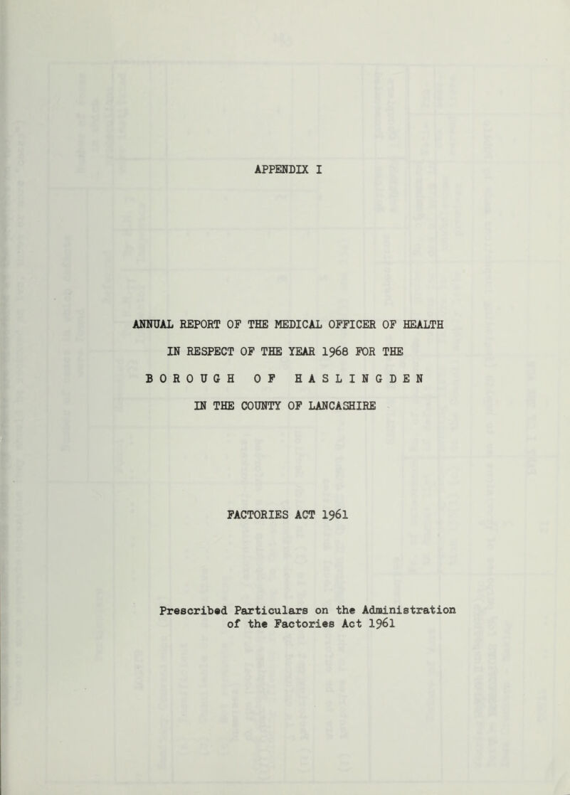 ANNUAL REPORT OF THE MEDICAL OFFICER OF HEALTH IN RESPECT OF THE YEAR 1968 FOR THE BOROUGH OF HASLINGDEN IN THE COUNTY OF LANCASHIRE FACTORIES ACT I96I Prescribed Particulars on the Administration of the Factories Act 1961