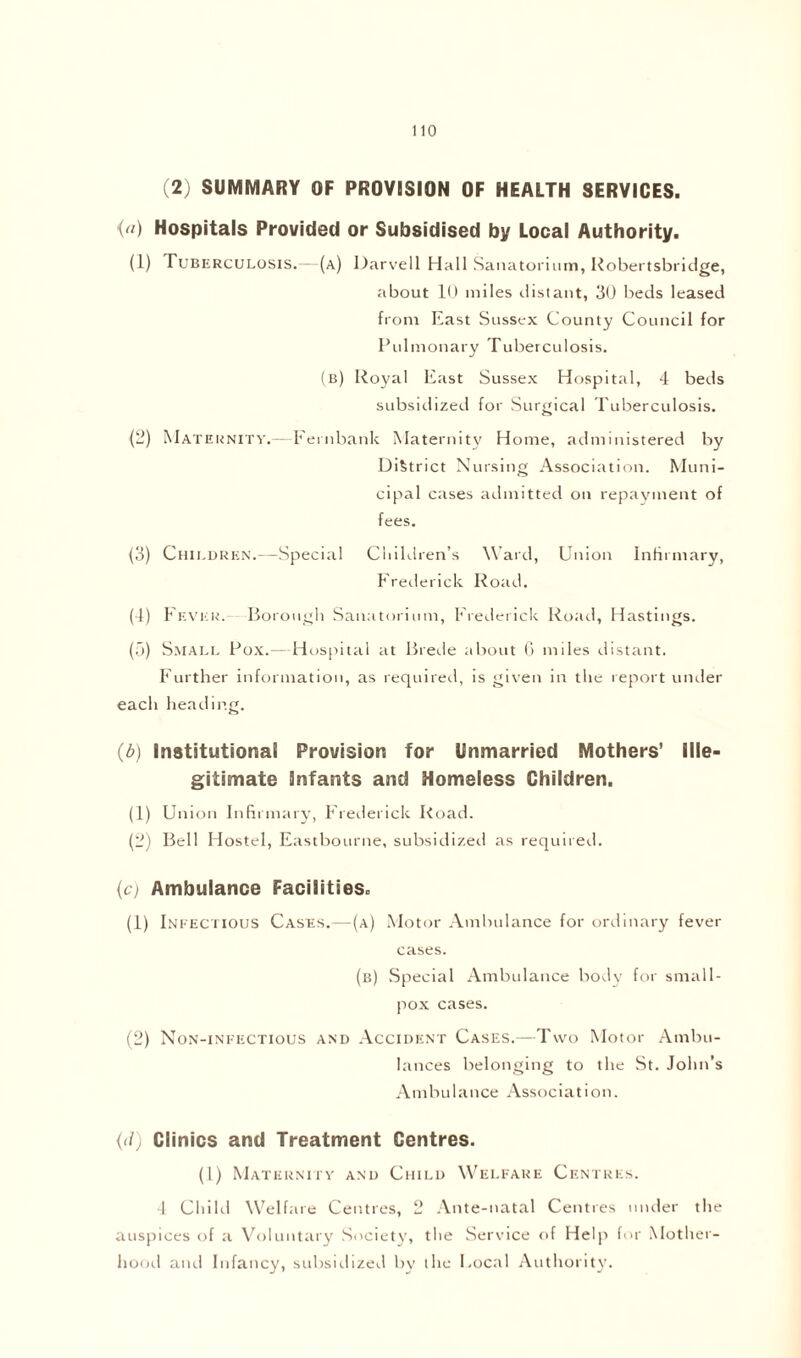 (2) SUMMARY OF PROVISION OF HEALTH SERVICES. <) Hospitals Provided or Subsidised by Local Authority. (1) Tuberculosis.—(a) Darvell Hall Sanatorium, Robertsbridge, about 10 miles distant, 30 beds leased from East Sussex County Council for Pulmonary Tuberculosis. (b) Royal East Sussex Hospital, 4 beds subsidized for Surgical Tuberculosis. (2) Maternity.—Fernbank Maternity Home, administered by District Nursing Association. Muni- cipal cases admitted on repayment of fees. (3) Children.—Special Children's Ward, Union Infirmary, Frederick Road. (4) Fever. Borough Sanatorium, Frederick Road, Hastings. (5) Small Pox.— Hospital at Brede about 6 miles distant. Further information, as required, is given in the report under each heading. (b) Institutional Provision for Unmarried Mothers’ Ille- gitimate Infants and Homeless Children. (1) Union Infirmary, Frederick Road. (2) Bell Hostel, Eastbourne, subsidized as required. (c) Ambulance Facilities. (1) Infectious Cases.—(a) Motor Ambulance for ordinary fever cases. (b) Special Ambulance body for small- pox cases. (2) Non-infectious and Accident Cases.—Two Motor Ambu- lances belonging to the St. John’s Ambulance Association. (d) Clinics and Treatment Centres. (1) Maternity and Child Welfare Centres. 4 Child Welfare Centres, 2 Ante-natal Centres under the auspices of a Voluntary Society, the Service of Help for Mother- hood and Infancy, subsidized by the Bocal Authority.