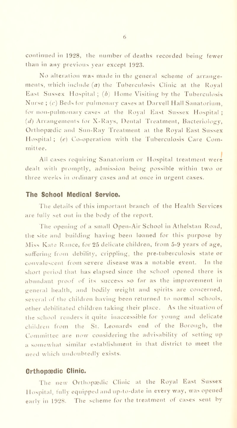 continued in 1928, the number of deaths recorded being fewer than in any previous year except 1923. No alteration was made in tile general scheme of arrange- menls, which include (a) the Tuberculosis Clinic at the Royal East Sussex Hospital ; (6) Home Visiting' by the Tuberculosis Nurse ; (c) Beds for pulmonary cases at Darvell Hall Sanatorium, for non-pulmonary cases at the Royal East Sussex Hospital ; [tl) Arrangements for X-Rays, Dental Treatment, Bacteriology, Orthopaedic and Sun-Ray Treatment at the Royal East Sussex Hospital ; (e) Co-operation with the Tuberculosis Care Com- mittee. All cases requiring Sanatorium or Hospital treatment were dealt with promptly, admission being possible within two or three weeks in ordinary cases and at once in urgent cases. The School Medical Service. The details of this important branch of the Health Services are fully set out iu the body of the report. The opening of a small Open-Air School in Athelstan Road, the site and building having been loaned for this purpose by Miss Kate Ranee, for 25 delicate children, from 5-9 years of age, suffering from debility, crippling, the pre-tuberculosis state or convalescenl from severe disease was a notable event. In the short period that has elapsed since the school opened there is abundant proof of its success so far as the improvement in general health, and bodily weight and spirits are concerned, several of the children having been returned to normal schools, other debilitated children taking their place. As the situation of the school renders it quite inaccessible for young and delicate children from the St. Leonards end of the Borough, the Committee are now considering the advisability of setting up a somewhat similar establishment in that district to meet the need which undoubtedly exists. Orthopaedic Clinic. The new Orthopaedic Clinic at the Royal East Sussex Hospital, fully equipped and up-to-date in everyway, was opened earlv in 1928. The scheme for the treatment of cases sent by