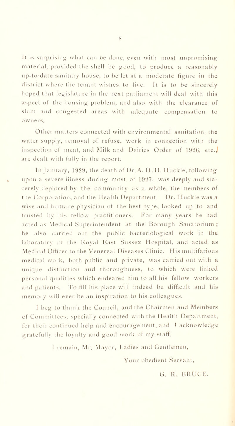 s II is surprising wliat can he done, even with most unpromising material, provided the shell be good, to produce a reasonably up-to-date sanitary house, to be let at a moderate figure in the district where the tenant wishes to live. it is to be sincerely hoped that legislature in the next parliament will deal with this aspect ot the housing problem, and also with the clearance of slum and congested areas with adequate compensation to owners. Other matters connected with environmental sanitation, the water supply, removal of refuse, work in connection with the inspection of meat, and Milk and Dairies Order of 1926, etc.) are dealt with fully in the report. In January, 1929, the death of Dr. A. H. H. Huckle, following upon a severe illness during most of 1927, was deeply and sin- cerely deplored by the community as a whole, the members of the Corporation, and the Health Department. Dr. Huckle was a wise and humane physician of the best type, looked up to and trusted by his fellow practitioners. For many years he had acted as Medical Superintendent at the Borough Sanatorium ; he also carried out the public bacteriological work in the laborntorv of the Royal East Sussex Hospital, and acted as Medical Officer to the Venereal Diseases Clinic. His multifarious medical work, both public and private, was carried out with a unique distinction and thoroughness, to which were linked personal qualities which endeared him to all his fellow workers and patients. To fid his place will indeed be difficult and his memory will ever be an inspiration to his colleagues. 1 beg to thank the Council, and the Chairmen and Members of Committees, specially connected with the Health Department, for their continued help and encouragement, and I acknowledge gratefully the loyalty and good work ol my staff. I remain, Mr. Mayor, Ladies and Gentlemen, Your obedient Servant, G. R. BRUCE.