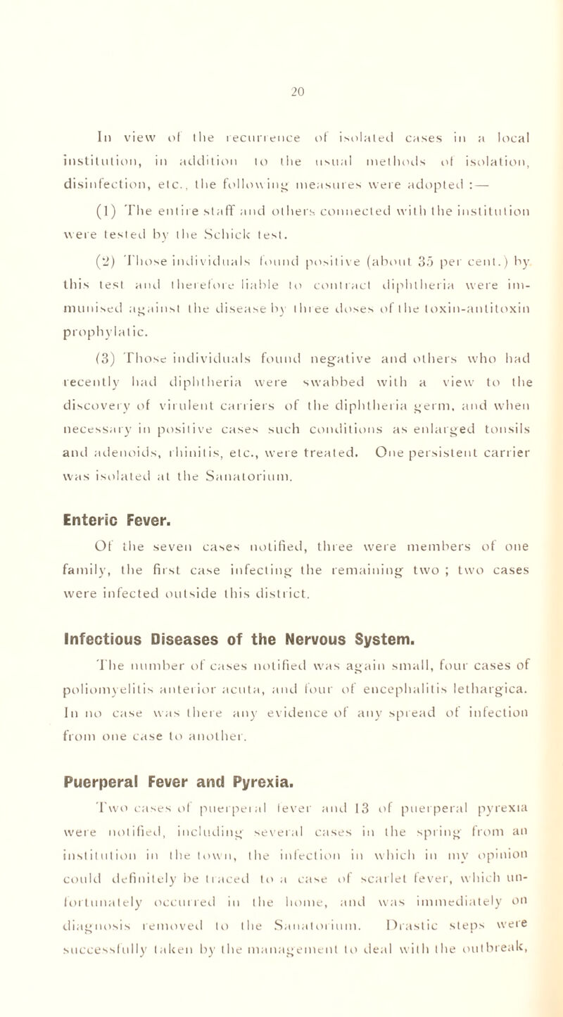 In view of the recurrence of isolated cases in a local institution, in addition to the usual methods of isolation, disinfection, etc., the following measures were adopted : — (1) The entire staff and others connected with the institution were tested by the Schick test. (2) Those individuals found positive (about 3o per cent.) by this test and therefore liable to contract diphtheria were im- munised against the disease by tlnee doses of the toxin-antitoxin prophylatic. (3) Those individuals found negative and others who had recently had diphtheria were swabbed with a view to the discovery of virulent carriers of the diphtheria germ, and when necessary in positive cases such conditions as enlarged tonsils and adenoids, rhinitis, etc., were treated. One persistent carrier was isolated at the Sanatorium. Enteric Fever. Of the seven cases notified, three were members of one family, the first case infecting the remaining two ; two cases were infected outside this district. Infectious Diseases of the Nervous System. The number of cases notified was again small, four cases of poliomyelitis anterior acuta, and four of encephalitis lethargica. In no case was there any evidence of any spread of infection from one case to another. Puerperal Fever and Pyrexia. Two cases of puerperal fever and 13 iff puerperal pyrexia were notified, including several cases in the spring from an institution in the town, the infection in which in my opinion could definitely be traced to a case of scarlet fever, which un- fortunately occurred in the home, and was immediately on diagnosis removed to the Sanatorium. Drastic steps were successfully taken by the management to ileal with the outbreak,