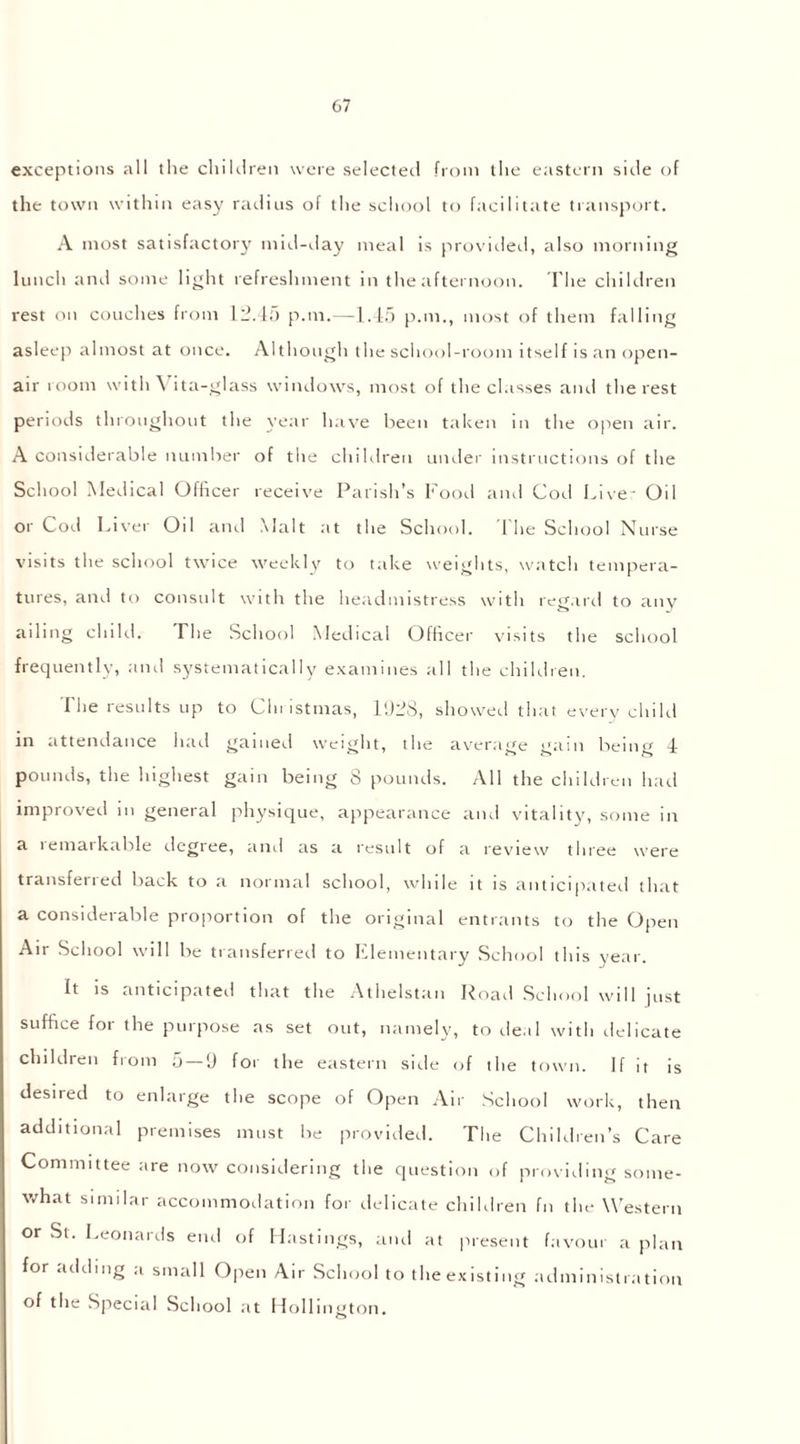 exceptions all the children were selected from the eastern side of the town within easy radius of the school to facilitate transport. A most satisfactory mid-day meal is provided, also morning lunch and some light refreshment in the afternoon. The children rest on couches from 12.45 p.m.—1.45 p.m., most of them falling asleep almost at once. Although the school-room itself is an open- air room with Vita-glass windows, most of the classes and the rest periods throughout the year have been taken in the open air. A considerable number of the children under instructions of the School Medical Officer receive Parish's Food and Cod Live- Oil or Cod Liver Oil and Malt at the School. The School Nurse visits the school twice weekly to take weights, watch tempera- tures, and to consult with the headmistress with regard to any ailing child. The School Medical Officer visits the school frequently, and systematically examines all the children. The results up to Christmas, 1528, showed that every child in attendance had gained weight, the average gam being 4 pounds, the highest gain being 8 pounds. All the children had improved in general physique, appearance and vitality, some in a iemaik.ible degree, and as a result of a review three were transferred back to a normal school, while it is anticipated that a considerable proportion of the original entrants to the Open Air School will be transferred to Elementary School this year. it is anticipated that the Athelstan Road School will just suffice for the purpose as set out, namely, to de.il with delicate children from 5 — 9 for the eastern side of the town. If it is desired to enlarge the scope of Open Air School work, then additional premises must be provided. The Children’s Care Committee are now considering the question of providing some- what similar accommodation for delicate children fn the Western or St. Leonards end of Hastings, and at present favour a plan for adding a small Open Air School to the existing administration of the Special School at Hollington. o