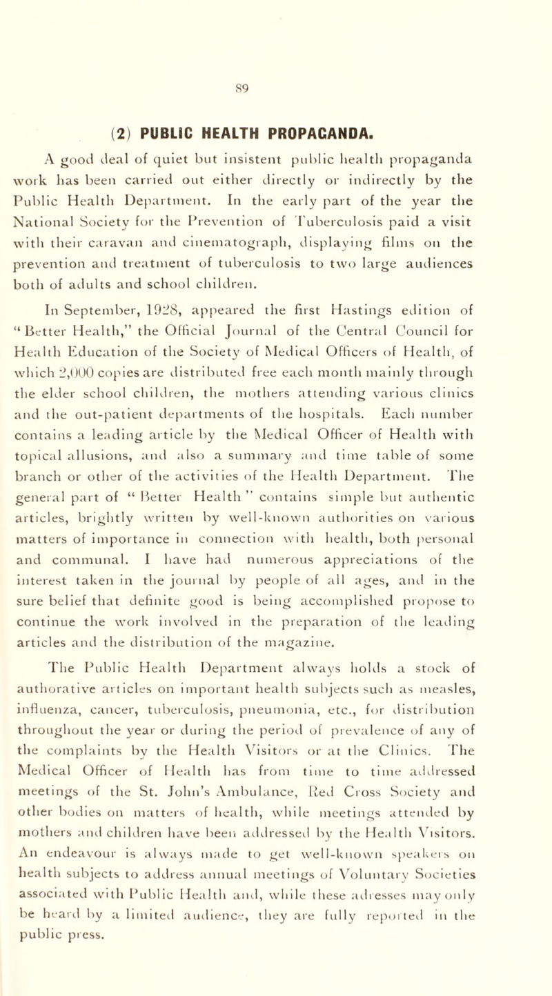 (2) PUBLIC HEALTH PROPAGANDA. A good deal of quiet but insistent public health propaganda work has been carried out either directly or indirectly by the Public Health Department. In the early part of the year the National Society for the Prevention of Tuberculosis paid a visit with their caravan anti cinematograph, displaying films on the prevention and treatment of tuberculosis to two large audiences both of adults and school children. In September, 1928, appeared the first Hastings edition of “Better Health,” the Official Journal of the Central Council for Health Education of the Society of Medical Officers of Health, of which 2,000 copies are distributed free each month mainly through the elder school children, the mothers attending various clinics and the out-patient departments of the hospitals. Each number contains a leading article by the Medical Officer of Health with topical allusions, and also a summary and time table of some branch or other of the activities of the Health Department. The general part of “ Better Health ” contains simple but authentic articles, brightly written by well-known authorities on various matters of importance in connection with health, both personal and communal. I have had numerous appreciations of the interest taken in the journal by people of all ages, and in the sure belief that definite good is being accomplished propose to continue the work involved in the preparation of the leading articles and the distribution of the magazine. The Public Health Department always holds a stock of authorative articles on important health subjects such as measles, influenza, cancer, tuberculosis, pneumonia, etc., for distribution throughout the year or during the period of prevalence of any of the complaints by the Health Visitors or at the Clinics. The Medical Officer of Health has from time to time addressed meetings of the St. John’s Ambulance, Red Cross Society and other bodies on matters of health, while meetings attended by mothers and children have been addresser! by the Health Visitors. An endeavour is always made to get well-known speakers on health subjects to address annual meetings of Voluntary Societies associated with Public Health and, while these adresses may only be heard by a limited audience, they are fully reporter! in the public press.