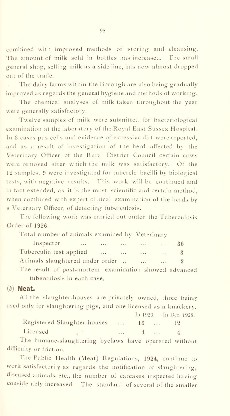 combined with improved methods of storing' and cleansing. The amount of milk sold in bottles has increased. The small general shop, selling milk as a side line, has now almost dropped out of the trade. The dairy farms within the Borough are also being gradually improved as regards the general hygiene and methods of working. The chemical analyses of milk taken throughout the year were generally satisfactory. Twelve samples of milk were submitted lor bacteriological examination at the laboratory ol the Royal East Sussex Hospital. In 3 cases pus cells and evidence of excessive dirt were reported, and as a result of investigation of the herd affected by the Veterinary Officer of the Rural District Council certain cows were removed after which the milk was satisfactory. Of the 12 samples, 9 were investigated tor tubercle bacilli by biological tests, with negative results. This work will be continued and in fact extended, as it is the most scientific and certain method, when combined with expert clinical examination of the herds by a Veternary Officer, of detecting tuberculosis. The following work was carried out under the Tuberculosis Order of 1926. Total number of animals examined by Veterinary Inspector ... ... ... ... ... 36 Tuberculin test applied ... ... ... ... 3 Animals slaughtered under order .. ... ... 2 The result of post-mortem examination showed advanced tuberculosis in each case. (b) Meat. All the slaughter-houses are privately owned, three being used only for slaughtering pigs, and one licensed as a knackery. In 1920. In Dec. 1928. Registered Slaughter-houses ... 16 ... 12 Licensed ,, ... 4 ... 4 Die humane-slaughtering byelaws have operated without difficulty or friction. I lie Public Health (Meat) Regulations, 1924, continue to work satisfactorily as regards the notification of slaughtering, diseased animals, etc., the number of carcases inspected having considerably increased. The standard of several of the smaller