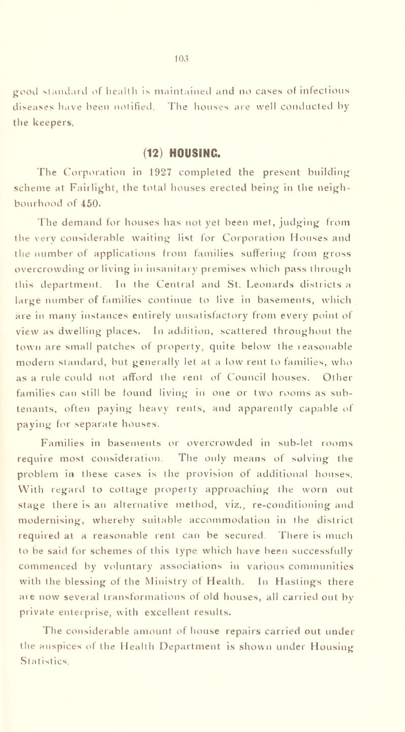 pood standard of health is maintained and no cases of infectious r> diseases have been notified. The houses are well conducted by the keepers. (12) HOUSING. The Corporation in 1927 completed the present building scheme at Fairlight, the total houses erected being in the neigh- bourhood of 450. The demand for houses has not yet been met, judging from the very considerable waiting list for Corporation Houses and the number of applications from families suffering from gross overcrowding or living in insanitary premises which pass through this department. In the Central and St. Leonards districts a large number of families continue to live in basements, which are in many instances entirely unsatisfactory from every point of view as dwelling places. In addition, scattered throughout the town are small patches of property, quite below the reasonable modern standard, but generally let at a low rent to families, who as a rule could not afford the rent of Council houses. Other families can still be found living in one or two rooms as sub- tenants, often paying heavy rents, and apparently capable of paying for separate houses. Families in basements or overcrowded in sub-let rooms requite most consideration. The only means of solving the problem in these cases is the provision of additional houses. With regard to cottage property approaching the worn out stage there is an alternative method, viz., re-conditioning and modernising, whereby suitable accommodation in the district requited at a reasonable rent can be secured There is much to be said for schemes of this type which have been successfully commenced by voluntary associations in various communities with the blessing of the Ministry of Health. In Hastings there ate now several transformations of old houses, all carried out by private enterprise, with excellent results. The considerable amount of house repairs carried out under the auspices of the Health Department is shown under Housing Statistics.