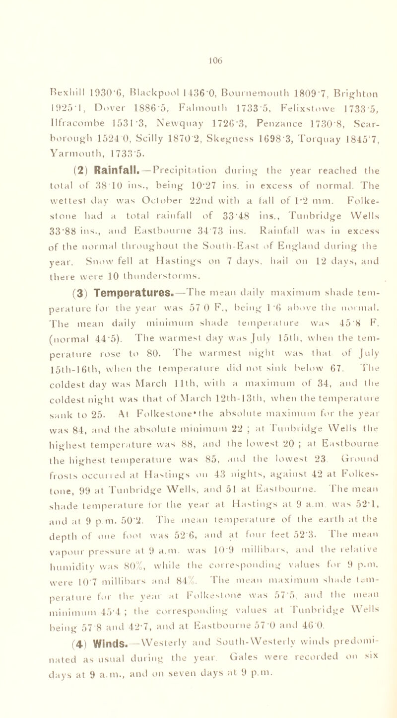 Bexhill 1930'6, Blackpool I 136'0, Bournemouth 1809'7, Brighton 1925'!, Dover 1S86'5, Falmouth 1733'5, Felixstowe 1733'5, Ilfracombe 1531 3, Newquay 1726 '3, Penzance 1730 8, Scar- borough 1524 0, Scilly 1870 2, Skegness 1698'3, Torquay I845'7, Yarmouth, 1 733 '5. (2) Rainfall .—Precipitation during the year reached the total of 3810 ins., being 10'27 ins. in excess of normal. The wettest day was October 22nd with a (all of 1*2 mm. Folke- stone had a total rainfall of 33'48 ins., Tunbridge Wells 33'88 ins., and Eastbourne 34 73 ins. Rainfall was in excess of the normal throughout the South-East of England during the year. Snow fell at Hastings on 7 days, hail on 12 days, and there were 10 thunderstorms. (3) Temperatures.—The mean daily maximum shade tem- perature for the year was 57 0 F., being 1’6 above the normal. The mean daily minimum shade temperature was 45'8 F. (normal 44'5). The warmest day was July 15th, when the tem- perature rose to 80. The warmest night was that of July 15th-16th, when the temperature did not sink below 67. The coldest day was March 11th, with a maximum of 34, and the coldest night was that of March 12th-13th, when the temperature sank to 25. At Folkestone*the absolute maximum for the year was 84, and the absolute minimum 22 ; at Tunbridge Wells the highest temperature was 88, and the lowest 20 ; at Eastbourne the highest temperature was 85, and the lowest 23 Ground frosts occuried at Hastings on 43 nights, against 42 at Folkes- tone, 99 at Tunbridge Wells, and 51 at Eastbourne. The mean shade temperature for the year at Hastings at 9 a m was 52T, and at 9 p m. 50'2. The mean temperature of the earth at the depth of one foot was 52 6, and at four feet 52'3. The mean vapour pressure at 9 a.m. was 10 9 millibars, and the relative humidity was 80%, while the corresponding values for 9 p.m. were 10'7 millibars and 84%. The mean maximum shade tem- perature for the veai at Folkestone was 57'5, and the mean minimum 45‘4 ; the corresponding values at Tunbridge Wells being 57 8 and 42'7, and at Eastbourne 57 0 and 46 0. 4> Winds. — Westerly and South-Westerly winds predomi- nated as usual during the year Gales were recorded on six days at 9 am., and on seven days at 9 p.m.