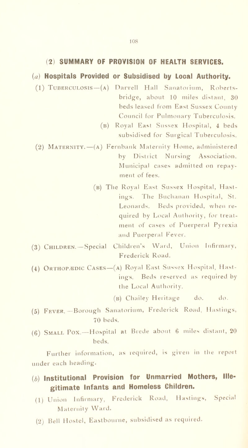 (2) SUMMARY OF PROVISION OF HEALTH SERVICES. (a) Hospitals Provided or Subsidised by Local Authority. (1) Tuberculosis—(a) narvell Hall Sanatorium, Roberts- bridge, about 10 miles distant, 30 beds leased from East Sussex County Council for Pulmonary Tuberculosis. (b) Royal East Sussex Hospital, 4 beds subsidised for Surgical Tuberculosis. (2) Maternity.—(a) Fernbank Maternity Home, administered by District Nursing Association. Municipal cases admitted on repay- ment of fees. (b) The Royal East Sussex Hospital, Hast- ings. The Buchanan Hospital, St. Leonards. Beds provided, when re- quired by Local Authority, for treat- ment of cases of Puerperal Pyrexia and Puerperal Fever. (3) Children. — Special Children’s Ward, Union Infirmary, Frederick Road. (4) Orthopedic Cases—(a) Royal East Sussex Hospital, Hast- ings. Beds reserved as required by the Local Authority. (b) Chailey Heritage do. do. (5) Fever.—Borough Sanatorium, Frederick Road, Hastings, 70 beds. (6) Small Pox.—Hospital at Brede about 6 miles distant, 20 beds. Further information, as required, is given in the report under each heading. (b) Institutional Provision for Unmarried Mothers, Ille- gitimate Infants and Homeless Children. (1) Union Infirmary, Frederick Road, Hastings, Special Maternity Ward. (2) Bell Hostel, Eastbourne, subsidised as required.