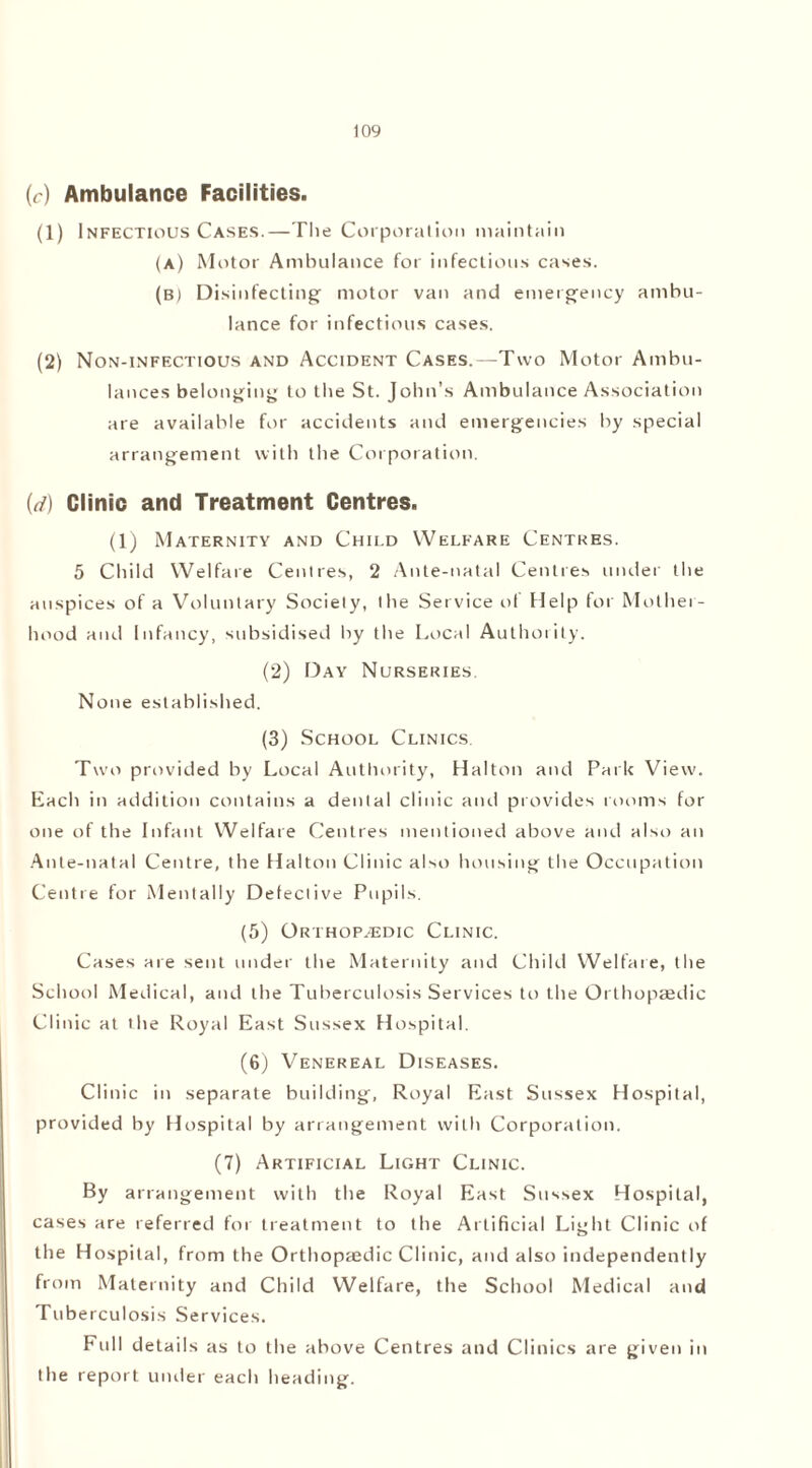 (r) Ambulance Facilities. (1) Infectious Cases.—The Corporation maintain (a) Motor Ambulance for infectious cases. (b) Disinfecting motor van and emergency ambu- lance for infectious cases. (2) Non-infectious and Accident Cases.—Two Motor Ambu- lances belonging to the St. John’s Ambulance Association are available for accidents and emergencies by special arrangement with the Corporation. id) Clinic and Treatment Centres. (1) Maternity and Child Welfare Centres. 5 Child Welfare Centres, 2 Ante-natal Centres under the auspices of a Voluntary Society, the Service of Help for Mother- hood and Infancy, subsidised by the Local Authority. (2) Day Nurseries. None established. (3) School Clinics. Two provided by Local Authority, Halton and Park View. Each in addition contains a denial clinic and provides rooms for one of the Infant Welfare Centres mentioned above and also an Ante-natal Centre, the Halton Clinic also housing the Occupation Centre for Mentally Defeclive Pupils. (5) Orihop.-edic Clinic. Cases are sent under the Maternity and Child Welfare, the School Medical, and the Tuberculosis Services to the Orthopaedic Clinic at the Royal East Sussex Hospital. (6) Venereal Diseases. Clinic in separate building, Royal East Sussex Hospital, provided by Hospital by arrangement with Corporation. (7) Artificial Light Clinic. By arrangement with the Royal East Sussex Hospital, cases are referred for treatment to the Artificial Light Clinic of the Hospital, from the Orthopaedic Clinic, and also independently from Maternity and Child Welfare, the School Medical and Tuberculosis Services. Full detail s as to the above Centres and Clinics are given in the report under each heading.