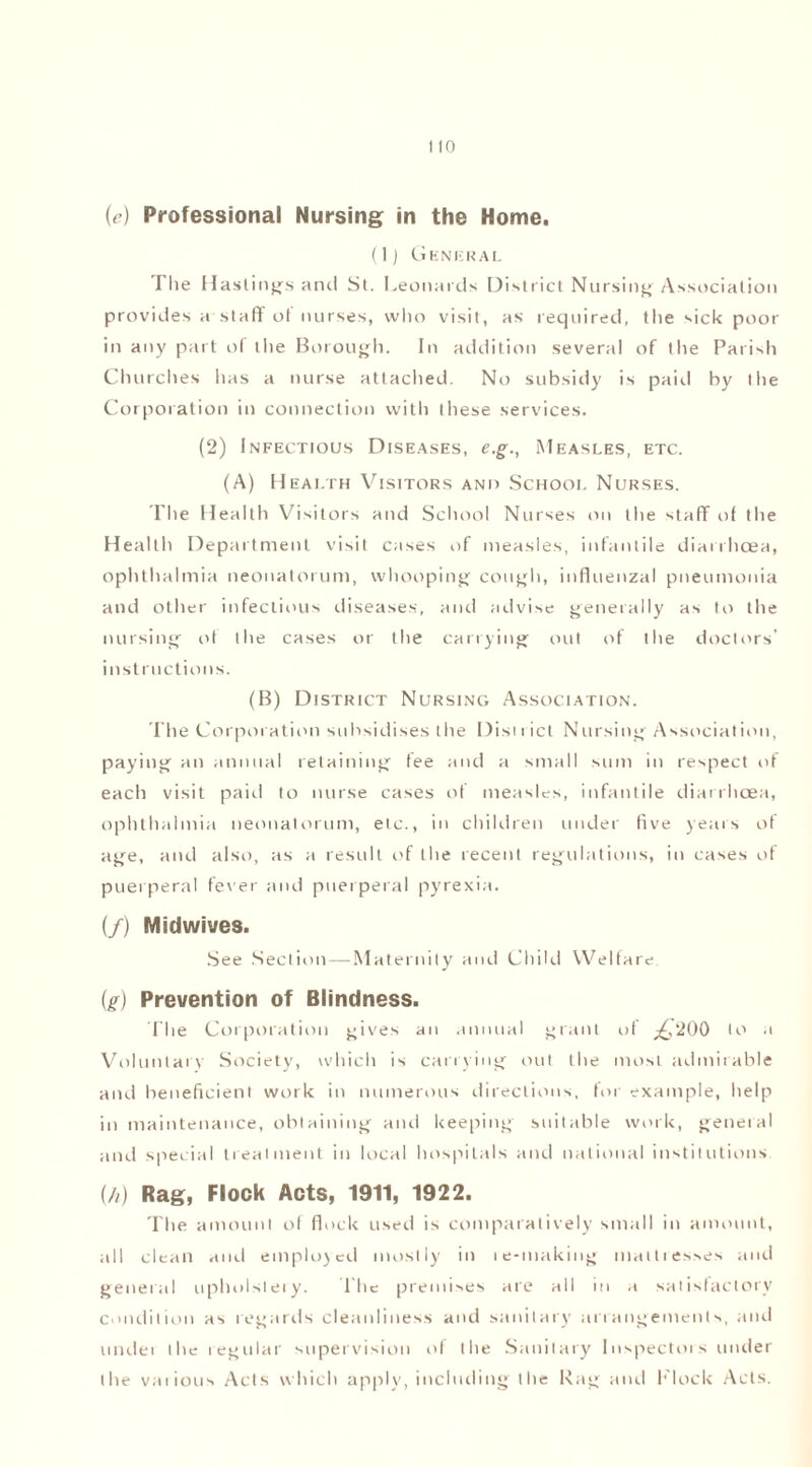 (<?) Professional Nursing in the Home. (1) General Tlie Hastings and St. Leonards District Nursing Association provides a staff of nurses, who visit, as required, the sick poor in any part of tlie Borough. In addition several of tlie Parish Churches has a nurse attached. No subsidy is paid by the Corporation in connection with these services. (2) Infectious Diseases, e.g., Measles, etc. (A) Health Visitors and School Nurses. The Health Visitors and School Nurses on the staff of the Health Department visit cases of measles, infantile diarrhoea, ophthalmia neonatorum, whooping cough, influenzal pneumonia and other infectious diseases, and advise generally as to the nursing of the cases or the carrying out of the doctors’ instructions. (B) District Nursing Association. The Corporation subsidises the Dist i ict Nursing Association, paying an annual retaining fee and a small sum in respect of each visit paid to nurse cases of measles, infantile diarrhoea, ophthalmia neonatorum, etc., in children under five years of age, and also, as a result of the recent regulations, in cases of puerperal fever and puerperal pyrexia. (/) Midwives. See Section — Maternity and Child Welfare. {g) Prevention of Blindness. The Corporation gives an annual grant of £'200 to a Voluntary Society, which is carrying out the most admirable and beneficient work in numerous directions, for example, help in maintenance, obtaining and keeping suitable work, general and special treatment in local hospitals and national institutions. (//) Rag, Flock Acts, 1911, 1922. The amount of flock used is comparatively small in amount, all clean and employed mostly in le-making mattresses and general upholstery. The premises are all in a satisfactory condition as regards cleanliness and sanitary arrangements, and undei the regular supervision of the Sanitary Inspectors under the various Acts which apply, including the Rag and Flock Acts.