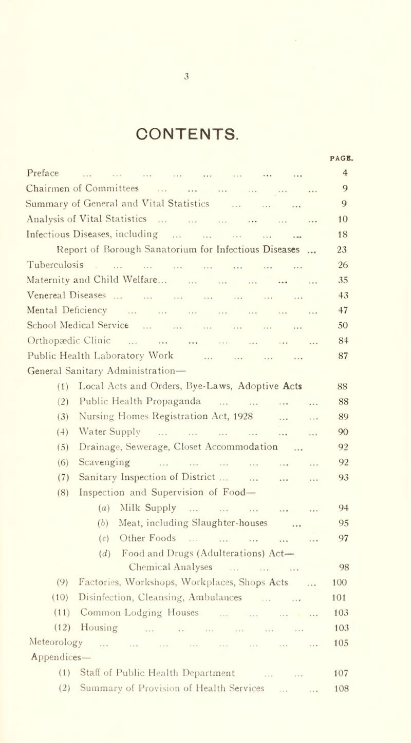 CONTENTS. PAGE. Preface ... ... ... ... ... ... ... ... 4 Chairmen of Committees ... ... ... ... ... ... 9 Summary of General and Vital Statistics ... ... ... 9 Analysis of Vital Statistics ... ... ... ... ... ... 10 Infectious Diseases, including ... ... ... ... .... 18 Report of Borough Sanatorium for Infectious Diseases ... 23 Tuberculosis ... ... ... ... ... ... ... 26 Maternity and Child Welfare... ... ... ... ... ... 35 Venereal Diseases ... ... ... ... ... ... ... 43 Mental Deficiency ... ... ... ... ... ... ... 47 School Medical Service ... ... ... ... ... ... 50 Orthopaedic Clinic ... ... ... ... ... ... ... 84 Public Health Laboratory Work ... ... ... ... 87 General Sanitary Administration— (1) Local Acts and Orders, Bye-Laws, Adoptive Acts 88 (2) Public Health Propaganda ... ... ... ... 88 (3) Nursing Homes Registration Act, 1928 ... ... 89 (4) Water Supply ... ... ... ... ... ... 90 (5) Drainage, Sewerage, Closet Accommodation ... 92 (6) Scavenging ... ... ... ... ... ... 92 (7) Sanitary Inspection of District ... ... ... ... 93 (8) Inspection and Supervision of Food— (а) Milk Supply ... ... ... ... ... 94 (б) Meat, including Slaughter-houses ... 95 (c) Other Foods ... ... ... ... ... 97 (d) Food and Drugs (Adulterations) Act— Chemical Analyses ... ... ... 98 (9) Factories, Workshops, Workplaces, Shops Acts ... 100 (10) Disinfection, Cleansing, Ambulances ... 101 (11) Common Lodging Houses ... ... ... ... 103 (12) Housing ... ... ... ... ... 103 Meteorology ... ... ... ... ... ... ... ... 105 Appendices— (1) Staff of Public Health Department ... ... 107 (2) Summary of Provision of Health Services ... ... 108