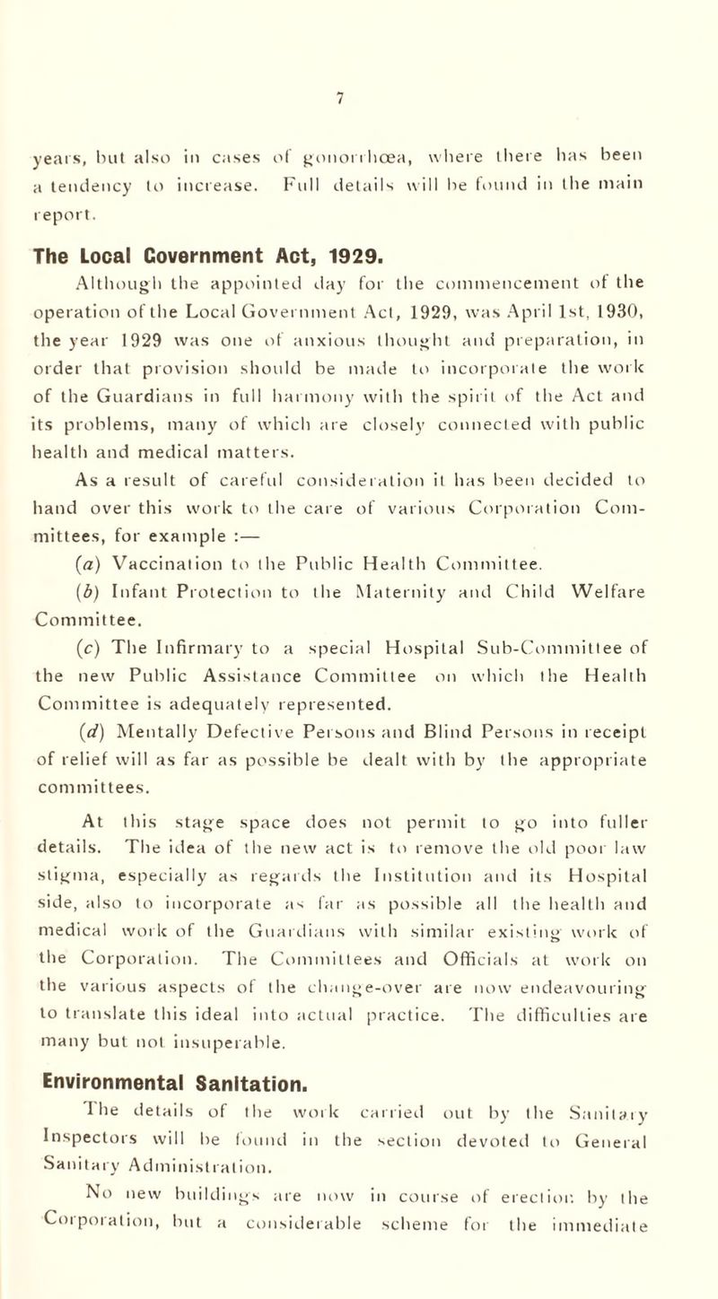 years, but also in cases of gonorrhoea, where there has been a tendency to increase. Full details will he found in the main report. The Local Government Act, 1929. Although the appointed day for the commencement of the operation of the Local Government Act, 1929, was April 1st, 1930, the year 1929 was one of anxious thought and preparation, in order that provision should be made to incorporate the work of the Guardians in full harmony with the spirit of the Act and its problems, many of which are closely connected with public health and medical matters. As a result of careful consideration it has been decided to hand over this work to the care of various Corporation Com- mittees, for example :— (a) Vaccination to the Public Health Committee. (b) Infant Protection to the Maternity and Child Welfare Committee. (c) The Infirmary to a special Hospital Sub-Committee of the new Public Assistance Committee on which the Health Committee is adequately represented. (d) Mentally Defective Persons and Blind Persons in receipt of relief will as far as possible be dealt with by the appropriate com mittees. At this stage space does not permit to go into fuller details. The idea of the new act is to remove the old poor law stigma, especially as regards the Institution and its Hospital side, also to incorporate as far as possible all the health and medical work of the Guardians with similar existing work of the Corporation. The Committees and Officials at work on the various aspects of the change-over are now endeavouring to translate this ideal into actual practice. The difficulties are many but not insuperable. Environmental Sanitation. I he details of the work carried out by the Sanitary Inspectors will he found in the section devoted to General Sanitary Administration. No new buildings are now in course of erection by the Corporation, but a considerable scheme for the immediate