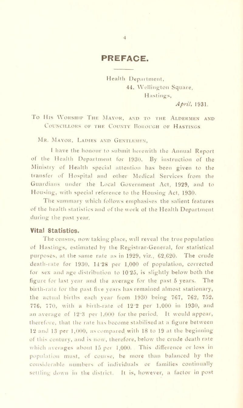 PREFACE. Health Depai tment, 44, Wellington Square, Hastings, April, 1931. Io His Worship The Mayor, and to the Aldermen and Councillors of the County Borough of Hastings Mr. Mayor, Ladies and Gentlemen, I have the honour to submit herewith the Annual Report of the Health Department for 1930. By instruction of the Ministry of Health special attention has been given to the transfer of Hospital and other Medical Services from the Guardians under the Local Government Act, 1929, and to Housing, with special reference to the Housing Act, 1930. The summary which follows emphasises the salient features of the health statistics and of the work ol the Health Department during the past year. Vital Statistics. The census, now taking place, will reveal the true population of Hastings, estimated by the Registrar-General, for statistical purposes, at the same rate as in 1929, viz., 62,620. The crude death-rate for 1930, 14'28 per 1,000 of population, corrected for sex and age distribution to 10 25, is slightly below both the figure for last year and the average for the past 5 years. The birth-rate for the past five years has remained almost stationary, the actual births each year from 1930 being 767, 762, 752, 776, 770, with a birth-rate of 12'2 per 1,000 in 1930, and an average of 12‘3 per 1,000 for the period. It would appear, therefore, that the rate has become stabilised at a figure between 12 and 13 per 1,000, as compared with 18 to 19 at the beginning of this century, and is now, therefore, below the crude death rate which averages about 15 per 1,000. This difference or loss in population must, of course, be more than balanced by the considerable numbers of individuals or families continually settling down in the district. It is, however, a factor in post