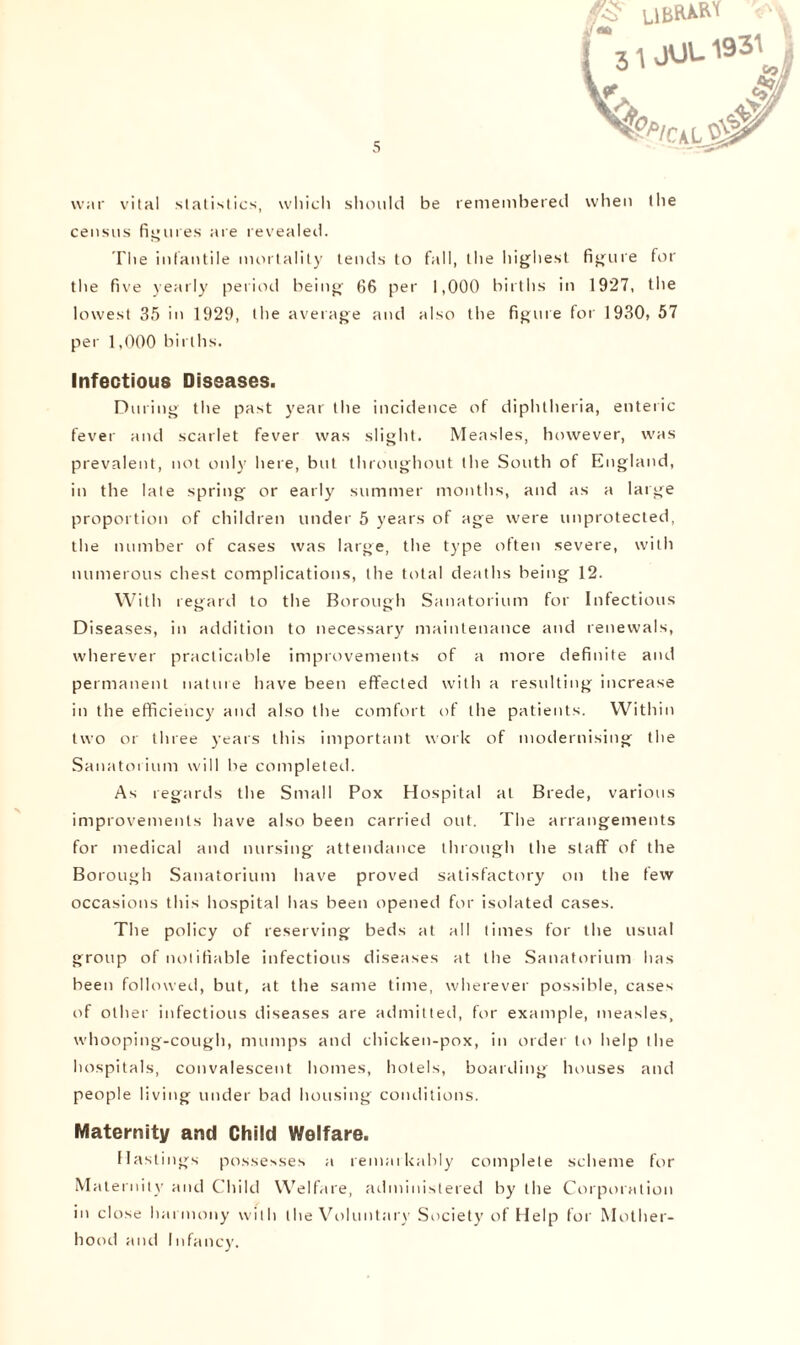 f3l JUU1931 V- & war vital statistics, which should be remembered when the census figures are revealed. The infantile mortality tends to fall, the highest figure for the five yearly period being 66 per 1,000 births in 1927, the lowest 35 in 1929, the average and also the figure for 1930, 57 per 1,000 births. Infectious Diseases. During the past year the incidence of diphtheria, enteric fever and scarlet fever was slight. Measles, however, was prevalent, not only here, but throughout the South of England, in the late spring or early summer months, and as a large proportion of children under 5 years of age were unprotected, the number of cases was large, the type often severe, with numerous chest complications, the total deaths being 12. With regard to the Borough Sanatorium for Infectious Diseases, in addition to necessary maintenance and renewals, wherever practicable improvements of a more definite and permanent nature have been effected with a resulting increase in the efficiency and also the comfort of the patients. Within two or three years this important work of modernising the Sanatorium will be completed. As regards the Small Pox Hospital at Brede, various improvements have also been carried out. The arrangements for medical and nursing attendance through the staff of the Borough Sanatorium have proved satisfactory on the few occasions this hospital has been opened for isolated cases. The policy of reserving beds at all times for the usual group of notifiable infectious diseases at the Sanatorium has been followed, but, at the same time, wherever possible, cases of other infectious diseases are admitted, for example, measles, whooping-cough, mumps and chicken-pox, in order to help the hospitals, convalescent homes, hotels, boarding houses and people living under bad housing conditions. Maternity and Child Welfare. Hastings possesses a remarkably complete scheme for Maternity and Child Welfare, administered by the Corporation in close harmony with the Voluntary Society of Help for Mother- hood and Infancy.