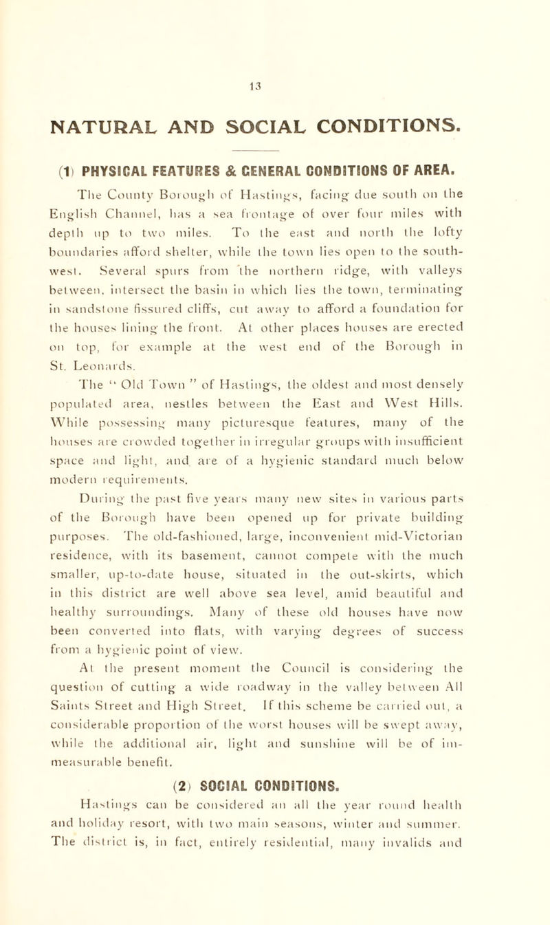 NATURAL AND SOCIAL CONDITIONS. (1> PHYSICAL FEATURES & GENERAL CONDITIONS OF AREA. The County Borough of Hastings, facing due south on the English Channel, has a sea frontage of over four miles with depth up to two miles. To the east and north the lofty boundaries afford shelter, while the town lies open to the south- west. Several spurs from the northern ridge, with valleys between, intersect the basin in which lies the town, terminating in sandstone fissured cliffs, cut away to afford a foundation for the houses lining the front. At other places houses are erected on top, for example at the west end of the Borough in St. Leonards. The ‘‘ Old Town ” of Hastings, the oldest and most densely populated area, nestles between the East and West Hills. While possessing many picturesque features, many of the houses are crowded together in irregular groups with insufficient space and light, and are of a hygienic standard much below modern requirements. During the past five years many new sites in various parts of the Borough have been opened up for private building purposes. The old-fashioned, large, inconvenient mid-Victorian residence, with its basement, cannot compete with the much smaller, up-to-date house, situated in the out-skirts, which in this district are well above sea level, amid beautiful and healthy surroundings. Many of these old houses have now been converted into flats, with varying degrees of success from a hygienic point of view. At the present moment the Council is considering the question of cutting a wide roadway in the valley between All Saints Street and High Street. If this scheme be carried out, a considerable proportion of the worst houses will be swept away, while the additional air, light and sunshine will be of im- measurable benefit. (2) SOCIAL CONDITIONS. Hastings can be considered an all the year round health and holiday resort, with two main seasons, winter and summer. The district is, in fact, entirely residential, many invalids and