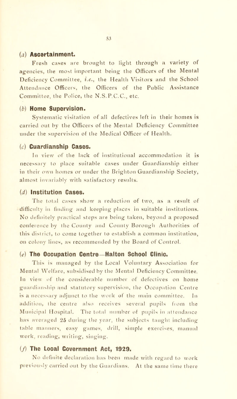 (a) Ascertainment. Fresh cases are brought to light through a variety of agencies, the most important being the Officers of the Mental Deficiency Committee, i.e., the Health Visitors and tiie School Attendance Officers, the Officers of the Public Assistance Committee, the Police, the N.S.P.C.C., etc. (b) Home Supervision. Systematic visitation of all defectives left in their homes is carried out by the Officers of the Mental Deficiency Committee under the supervision of the Medical Officer of Health. (c) Guardianship Cases. In view of the lack of institutional accommodation it is necessary to place suitable cases under Guardianship either in their own homes or under the Brighton Guardianship Society, almost invariably with satisfactory results. (d) Institution Cases. The total cases show a reduction of two, as a result of difficult}’ in finding and keeping places in suitable institutions. No definitely practical steps are being taken, beyond a proposed conference by the County and County Borough Authorities of this district, to come together to establish a common institution, on colony lines, as recommended by the Board of Control. (e) The Occupation Centre—Halton School Clinic. This is managed by the Local Voluntary Association for Mental Welfare, subsidised by the Mental Deficiency Committee. In view of the considerable number of defectives on home guardianship and statutory supervision, the Occupation Centre is a necessary adjunct to the work of the main committee. In addition, the centre also receives several pupils from the Municipal Hospital. The total number of pupils in attendance has averaged 25 during the year, the subjects taught including table manners, easy games, drill, simple exercises, manual work, reading, writing, singing. (/) The Local Government Act, 1929. No definite declaration has been made with regard to work previously carried out by the Guardians. At the same time there